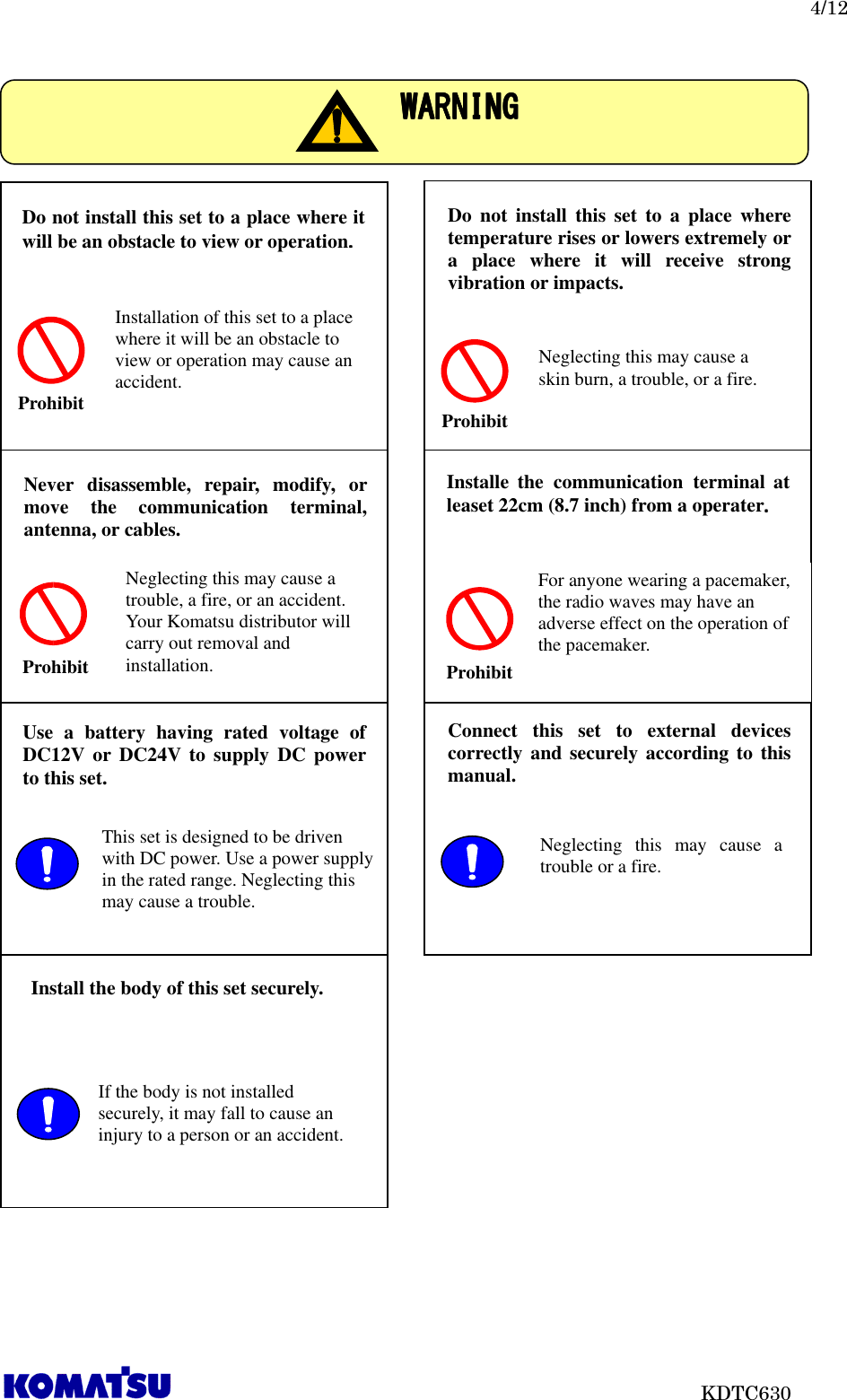   4/12                           KDTC630                                   WARNINGWARNINGWARNINGWARNING    Do not install this set to a place where it will be an obstacle to view or operation....    Prohibit Installation of this set to a place where it will be an obstacle to view or operation may cause an accident. Do  not  install  this  set to a place where temperature rises or lowers extremely or a  place  where  it  will  receive  strong vibration or impacts. Prohibit Neglecting this may cause a skin burn, a trouble, or a fire. Never  disassemble,  repair,  modify,  or move  the  communication  terminal, antenna, or cables. Prohibit Neglecting this may cause a trouble, a fire, or an accident. Your Komatsu distributor will carry out removal and installation.  Installe  the  communication  terminal  at leaset 22cm (8.7 inch) from a operater....     For anyone wearing a pacemaker, the radio waves may have an adverse effect on the operation of the pacemaker. Use  a  battery  having  rated  voltage  of DC12V or  DC24V  to supply DC  power to this set.  This set is designed to be driven with DC power. Use a power supply in the rated range. Neglecting this may cause a trouble. Connect  this  set  to  external  devices correctly and securely according to  this manual.  Neglecting  this  may  cause  a trouble or a fire. Install the body of this set securely.  If the body is not installed securely, it may fall to cause an injury to a person or an accident. Prohibit 