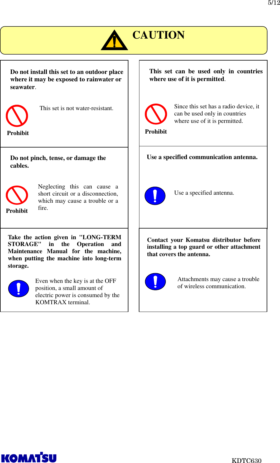   5/12                           KDTC630                            CAUTION Do not install this set to an outdoor place where it may be exposed to rainwater or seawater. Prohibit This set is not water-resistant. Do not pinch, tense, or damage the cables. Prohibit Neglecting  this  can  cause  a short circuit or a disconnection, which may cause a trouble or a fire. Use a specified communication antenna.  Use a specified antenna. This  set  can  be  used  only  in  countries where use of it is permitted. Prohibit Since this set has a radio device, it can be used only in countries where use of it is permitted. Contact  your  Komatsu  distributor  before installing a top guard or other attachment that covers the antenna.  Attachments may cause a trouble of wireless communication. Take  the  action  given  in  &quot;LONG-TERM STORAGE&quot;  in  the  Operation  and Maintenance  Manual  for  the  machine, when  putting  the  machine  into long-term storage.  Even when the key is at the OFF position, a small amount of electric power is consumed by the KOMTRAX terminal. 
