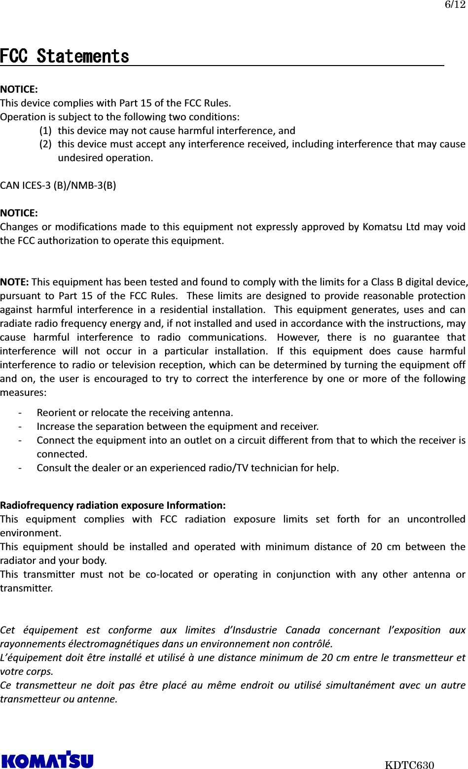   6/12                           KDTC630 FCC StatementsFCC StatementsFCC StatementsFCC Statements                                                                                         NOTICE: This device complies with Part 15 of the FCC Rules. Operation is subject to the following two conditions: (1) this device may not cause harmful interference, and   (2) this device must accept any interference received, including interference that may cause undesired operation.  CAN ICES-3 (B)/NMB-3(B)  NOTICE: Changes or modifications made to this equipment not expressly approved by Komatsu Ltd may void the FCC authorization to operate this equipment.   NOTE: This equipment has been tested and found to comply with the limits for a Class B digital device, pursuant  to  Part  15  of  the  FCC  Rules.   These  limits  are  designed  to  provide  reasonable  protection against  harmful  interference  in  a  residential  installation.   This  equipment  generates,  uses  and  can radiate radio frequency energy and, if not installed and used in accordance with the instructions, may cause  harmful  interference  to  radio  communications.   However,  there  is  no  guarantee  that interference  will  not  occur  in  a  particular  installation.   If  this  equipment  does  cause  harmful interference to radio or television reception, which can be determined by turning the equipment off and  on,  the  user  is  encouraged  to  try  to  correct  the  interference  by  one  or  more  of  the  following measures: - Reorient or relocate the receiving antenna. - Increase the separation between the equipment and receiver. - Connect the equipment into an outlet on a circuit different from that to which the receiver is connected. - Consult the dealer or an experienced radio/TV technician for help.   Radiofrequency radiation exposure Information: This  equipment  complies  with  FCC  radiation  exposure  limits  set  forth  for  an  uncontrolled environment.   This  equipment  should  be  installed  and  operated  with  minimum  distance  of  20  cm  between  the radiator and your body. This  transmitter  must  not  be  co-located  or  operating  in  conjunction  with  any  other  antenna  or transmitter.   Cet  équipement  est  conforme  aux  limites  d’Insdustrie  Canada  concernant  l’exposition  aux rayonnements électromagnétiques dans un environnement non contrôlé. L’équipement doit être installé et utilisé à une distance minimum de 20 cm entre le transmetteur et votre corps. Ce  transmetteur  ne  doit  pas  être  placé  au  même  endroit  ou  utilisé  simultanément  avec  un  autre transmetteur ou antenne.    