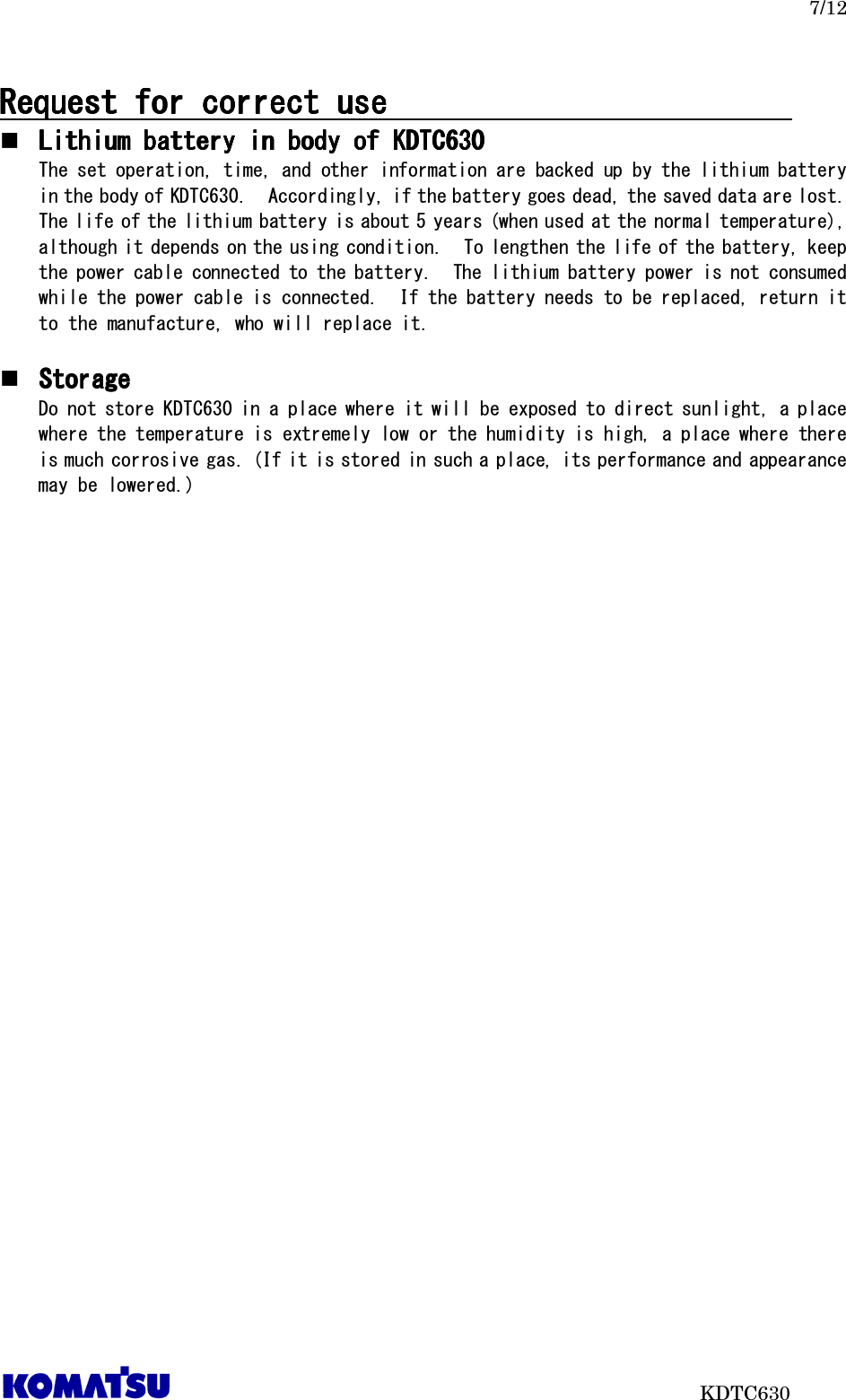   7/12                           KDTC630 Request for correct use        Request for correct use        Request for correct use        Request for correct use                                                                          Lithium battery in body of KDTC6Lithium battery in body of KDTC6Lithium battery in body of KDTC6Lithium battery in body of KDTC630303030    The set operation, time, and other information are backed up by the lithium battery in the body of KDTC630.  Accordingly, if the battery goes dead, the saved data are lost.  The life of the lithium battery is about 5 years (when used at the normal temperature), although it depends on the using condition.  To lengthen the life of the battery, keep the power cable connected to the battery.  The lithium battery power is not consumed while the power cable is connected.  If the battery needs to be replaced, return it to the manufacture, who will replace it.   StorageStorageStorageStorage    Do not store KDTC630 in a place where it will be exposed to direct sunlight, a place where the temperature is extremely low or the humidity is high, a place where there is much corrosive gas. (If it is stored in such a place, its performance and appearance may be lowered.)  