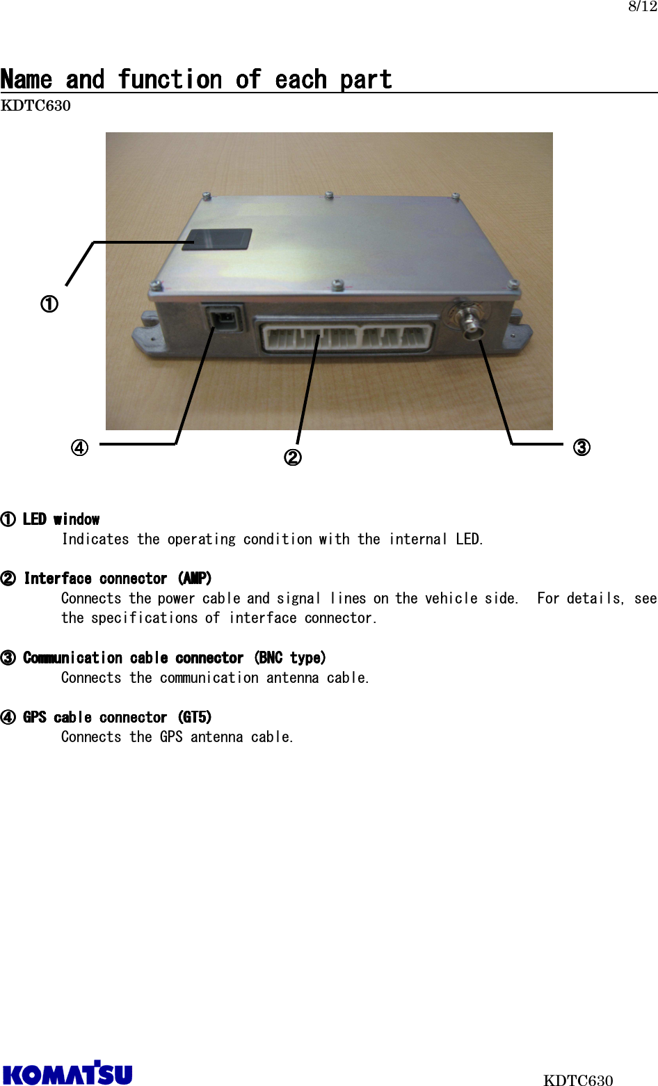   8/12                           KDTC630 Name and function of each partName and function of each partName and function of each partName and function of each part                                                                                         KDTC630       ①①①①    LED windowLED windowLED windowLED window      Indicates the operating condition with the internal LED.  ②②②②    Interface connector (AMP)Interface connector (AMP)Interface connector (AMP)Interface connector (AMP)    Connects the power cable and signal lines on the vehicle side.  For details, see the specifications of interface connector.  ③③③③    Communication cable connector (BNC type)Communication cable connector (BNC type)Communication cable connector (BNC type)Communication cable connector (BNC type)      Connects the communication antenna cable.  ④④④④    GPS cable connectorGPS cable connectorGPS cable connectorGPS cable connector    (GT(GT(GT(GT5)5)5)5)      Connects the GPS antenna cable.   ①①①① ②②②② ④④④④ ③③③③ 