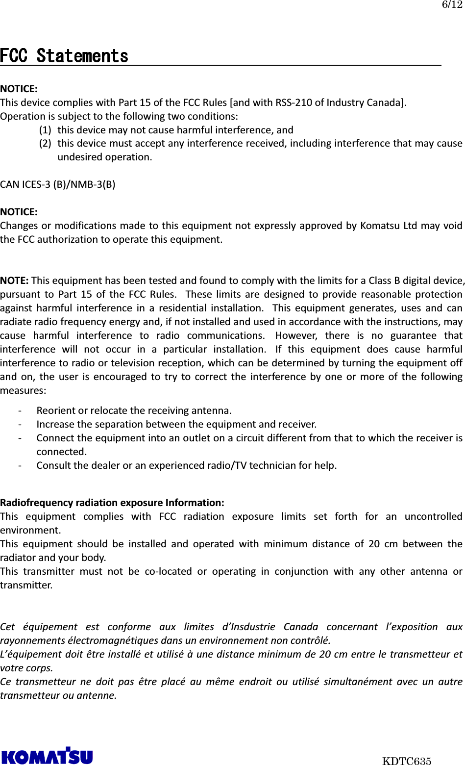   6/12                           KDTC635 FCC StatementsFCC StatementsFCC StatementsFCC Statements                                                                                         NOTICE: This device complies with Part 15 of the FCC Rules [and with RSS-210 of Industry Canada]. Operation is subject to the following two conditions: (1) this device may not cause harmful interference, and   (2) this device must accept any interference received, including interference that may cause undesired operation.  CAN ICES-3 (B)/NMB-3(B)  NOTICE: Changes or modifications made to this equipment not expressly approved by Komatsu Ltd may void the FCC authorization to operate this equipment.   NOTE: This equipment has been tested and found to comply with the limits for a Class B digital device, pursuant  to  Part  15  of  the  FCC  Rules.   These  limits  are  designed  to  provide  reasonable  protection against  harmful  interference  in  a  residential  installation.   This  equipment  generates,  uses  and  can radiate radio frequency energy and, if not installed and used in accordance with the instructions, may cause  harmful  interference  to  radio  communications.   However,  there  is  no  guarantee  that interference  will  not  occur  in  a  particular  installation.   If  this  equipment  does  cause  harmful interference to radio or television reception, which can be determined by turning the equipment off and  on,  the  user  is  encouraged  to  try  to  correct  the  interference  by  one  or  more  of  the  following measures: - Reorient or relocate the receiving antenna. - Increase the separation between the equipment and receiver. - Connect the equipment into an outlet on a circuit different from that to which the receiver is connected. - Consult the dealer or an experienced radio/TV technician for help.   Radiofrequency radiation exposure Information: This  equipment  complies  with  FCC  radiation  exposure  limits  set  forth  for  an  uncontrolled environment.   This  equipment  should  be  installed  and  operated  with  minimum  distance  of  20  cm  between  the radiator and your body. This  transmitter  must  not  be  co-located  or  operating  in  conjunction  with  any  other  antenna  or transmitter.   Cet  équipement  est  conforme  aux  limites  d’Insdustrie  Canada  concernant  l’exposition  aux rayonnements électromagnétiques dans un environnement non contrôlé. L’équipement doit être installé et utilisé à une distance minimum de 20 cm entre le transmetteur et votre corps. Ce  transmetteur  ne  doit  pas  être  placé  au  même  endroit  ou  utilisé  simultanément  avec  un  autre transmetteur ou antenne.    