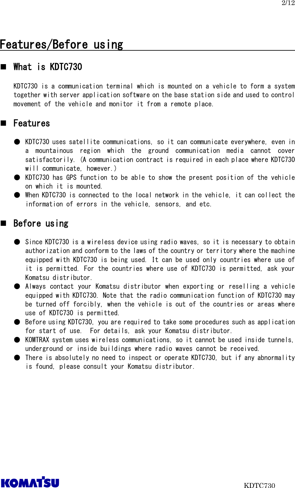   2/12                           KDTC730  Features/Before using                                     What is KDTC730  KDTC730 is a communication terminal which is mounted on a vehicle to form a system together with server application software on the base station side and used to control movement of the vehicle and monitor it from a remote place.   Features  ● KDTC730 uses satellite communications, so it can communicate everywhere, even in a  mountainous  region  which  the  ground  communication  media  cannot  cover satisfactorily. (A communication contract is required in each place where KDTC730 will communicate, however.) ● KDTC730 has GPS function to be able to show the present position of the vehicle on which it is mounted.   ● When KDTC730 is connected to the local network in the vehicle, it can collect the information of errors in the vehicle, sensors, and etc.   Before using  ● Since KDTC730 is a wireless device using radio waves, so it is necessary to obtain authorization and conform to the laws of the country or territory where the machine equipped with KDTC730 is being used. It can be used only countries where use of it is permitted. For the countries where use of KDTC730 is permitted, ask your Komatsu distributor. ● Always contact your Komatsu distributor when exporting or reselling a vehicle equipped with KDTC730. Note that the radio communication function of KDTC730 may be turned off forcibly, when the vehicle is out of the countries or areas where use of KDTC730 is permitted.  ● Before using KDTC730, you are required to take some procedures such as application for start of use.  For details, ask your Komatsu distributor. ● KOMTRAX system uses wireless communications, so it cannot be used inside tunnels, underground or inside buildings where radio waves cannot be received.  ● There is absolutely no need to inspect or operate KDTC730, but if any abnormality is found, please consult your Komatsu distributor.    