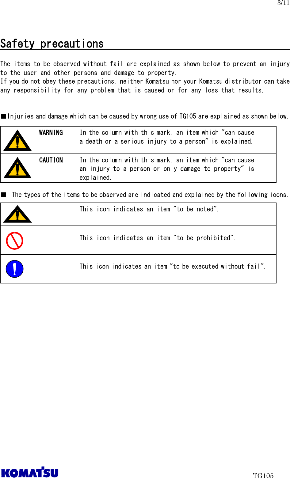   3/11                                TG105  Safety precautions                                      The items to be observed without fail are explained as shown below to prevent an injury to the user and other persons and damage to property. If you do not obey these precautions, neither Komatsu nor your Komatsu distributor can take any responsibility for any problem that is caused or for any loss that results.   ■Injuries and damage which can be caused by wrong use of TG105 are explained as shown below.         ■ The types of the items to be observed are indicated and explained by the following icons.           In the column with this mark, an item which &quot;can cause a death or a serious injury to a person&quot; is explained. WARNING In the column with this mark, an item which &quot;can cause an injury to a person or only damage to property&quot; is explained. CAUTION This icon indicates an item &quot;to be noted&quot;.  This icon indicates an item &quot;to be prohibited&quot;.  This icon indicates an item &quot;to be executed without fail&quot;.  