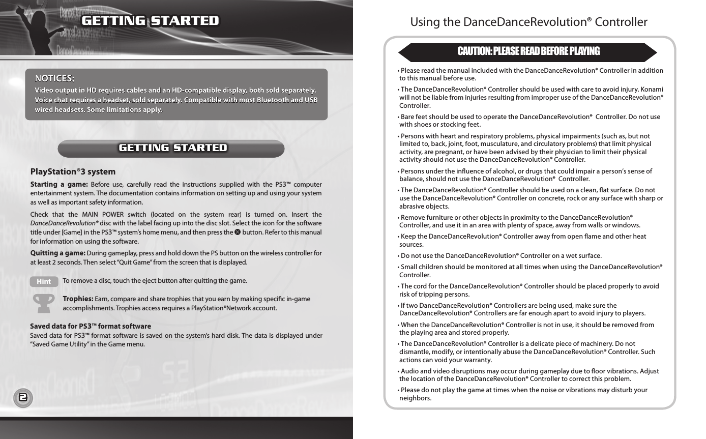 2 3PlayStation®3 system Starting  a  game:  Before  use,  carefully  read  the  instructions  supplied  with  the  PS3™  computer entertainment system. The documentation contains information on setting up and using your system as well as important safety information.Check  that  the  MAIN  POWER  switch  (located  on  the  system  rear)  is  turned  on.  Insert  the DanceDanceRevolution® disc with the label facing up into the disc slot. Select the icon for the software title under [Game] in the PS3™ system’s home menu, and then press the S button. Refer to this manual for information on using the software.Quitting a game: During gameplay, press and hold down the PS button on the wireless controller for at least 2 seconds. Then select “Quit Game” from the screen that is displayed.Saved data for PS3™ format softwareSaved data for PS3™ format software is saved on the system’s  hard disk. The data is displayed under “Saved Game Utility” in the Game menu.Hint To remove a disc, touch the eject button after quitting the game.Trophies: Earn, compare and share trophies that you earn by making specic in-game  accomplishments. Trophies access requires a PlayStation®Network account.NOTICES:Video output in HD requires cables and an HD-compatible display, both sold separately.Voice chat requires a headset, sold separately. Compatible with most Bluetooth and USB wired headsets. Some limitations apply.GETTING STARTEDGETTING STARTEDUsing the DanceDanceRevolution® Controller CAUTION: PLEASE READ BEFORE PLAYING•  Please read the manual included with the DanceDanceRevolution® Controller in addition to this manual before use.•  The DanceDanceRevolution® Controller should be used with care to avoid injury. Konami will not be liable from injuries resulting from improper use of the DanceDanceRevolution® Controller.•  Bare feet should be used to operate the DanceDanceRevolution®  Controller. Do not use with shoes or stocking feet.•  Persons with heart and respiratory problems, physical impairments (such as, but not limited to, back, joint, foot, musculature, and circulatory problems) that limit physical activity, are pregnant, or have been advised by their physician to limit their physical activity should not use the DanceDanceRevolution® Controller.•  Persons under the inuence of alcohol, or drugs that could impair a person’s sense of balance, should not use the DanceDanceRevolution®  Controller.•  The DanceDanceRevolution® Controller should be used on a clean, at surface. Do not use the DanceDanceRevolution® Controller on concrete, rock or any surface with sharp or abrasive objects.•  Remove furniture or other objects in proximity to the DanceDanceRevolution® Controller, and use it in an area with plenty of space, away from walls or windows.•  Keep the DanceDanceRevolution® Controller away from open ame and other heat sources. • Do not use the DanceDanceRevolution® Controller on a wet surface.•  Small children should be monitored at all times when using the DanceDanceRevolution® Controller.•  The cord for the DanceDanceRevolution® Controller should be placed properly to avoid risk of tripping persons.•  lf two DanceDanceRevolution® Controllers are being used, make sure the DanceDanceRevolution® Controllers are far enough apart to avoid injury to players.•  When the DanceDanceRevolution® Controller is not in use, it should be removed from the playing area and stored properly.•  The DanceDanceRevolution® Controller is a delicate piece of machinery. Do not dismantle, modify, or intentionally abuse the DanceDanceRevolution® Controller. Such actions can void your warranty.•   Audio and video disruptions may occur during gameplay due to oor vibrations. Adjust the location of the DanceDanceRevolution® Controller to correct this problem.•  Please do not play the game at times when the noise or vibrations may disturb your neighbors.