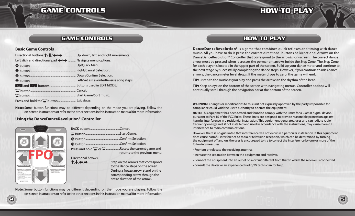 4 5GAME CONTROLSGAME CONTROLS HOW TO PLAYHOW TO PLAYBasic Game ControlsUsing the DanceDanceRevolution® ControllerDirectional buttons C/V/Z/X ...................Up, down, left, and right movements.Left stick and directional pad Z/X ............ Navigate menu options.D button ................................................................Up/Quick Menu.A button ................................................................Right/Cancel Selection.S button ................................................................Down/Conrm Selection.F button ................................................................Left/Set as Favorite/Reverse song steps.W and R buttons ..................................... Buttons used in EDIT MODE. button ...............................................................Cancel. button .................................................................Start Game/Sort music.Press and hold the  button .........................Exit stage.DanceDanceRevolution® is a game that combines quick reflexes and timing with dance music. All you have to do is press the correct directional buttons or Directional Arrows on the DanceDanceRevolution® Controller that correspond to the arrow(s) on-screen. The correct dance arrow must be pressed when it crosses the permanent arrows inside the Step Zone. The Step Zone for each player is located in the upper part of the screen. Build up your dance meter and continue to the next stage by successfully completing the dance steps. However, if you continue to miss dance arrows, the dance meter level drops. If the meter drops to zero, the game will end.TIP: Listen to the music as you play and press the arrows to the rhythm of the beat.TIP: Keep an eye on the bottom of the screen with navigating menus. Controller options will continually scroll through the navigation bar at the bottom of the screen.WARNING: Changes or modications to this unit not expressly approved by the party responsible for compliance could void the user’s authority to operate the equipment.NOTE: This equipment has been tested and found to comply with the limits for a Class B digital device, pursuant to Part 15 of the FCC Rules. These limits are designed to provide reasonable protection against harmful interference in a residential installation. This equipment generates, uses and can radiate radio frequency energy and, if not installed and used in accordance with the instructions, may cause harmful interference to radio communications.However, there is no guarantee that interference will not occur in a particular installation. If this equipment does cause harmful interference to radio or television reception, which can be determined by turning the equipment o and on, the user is encourgaed to try to correct the interference by one or more of the following measures:• Reorient or relocate the receiving antenna.• Increase the separation between the equipment and receiver.• Connect the equipment into an outlet on a circuit dierent from that to which the receiver is connected.• Consult the dealer or an experienced radio/TV technician for help.BACK button..........................................Cancel. button................................................Start Game.D button................................................Conrm Selection.A button................................................Conrm Selection.Press and hold   or   ...................Resets the current game and                                                                  returns to the previous menu.Directional ArrowsC,V,Z,X................................Step on the arrows that correspond                                                      to the dance steps on the screen.                                                       During a freeze arrow, stand on the                                                       corresponding arrow through the                                                       entire duration of the arrow..Note:  Some  button  functions  may be  dierent depending  on  the  mode  you  are  playing.  Follow  theon-screen instructions or refer to the other sections in this instruction manual for more information.Note:  Some  button  functions  may be  dierent depending  on  the  mode  you  are  playing.  Follow  theon-screen instructions or refer to the other sections in this instruction manual for more information.FPO