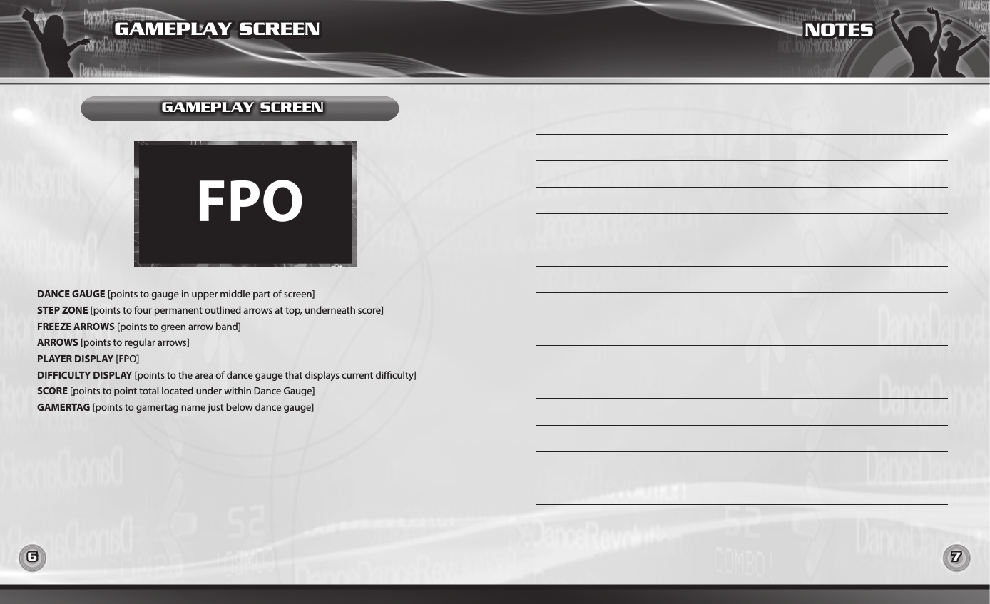 6 7GAMEPLAY SCREENDANCE GAUGE [points to gauge in upper middle part of screen]STEP ZONE [points to four permanent outlined arrows at top, underneath score]FREEZE ARROWS [points to green arrow band]ARROWS [points to regular arrows]PLAYER DISPLAY [FPO]DIFFICULTY DISPLAY [points to the area of dance gauge that displays current diculty]SCORE [points to point total located under within Dance Gauge]GAMERTAG [points to gamertag name just below dance gauge]GAMEPLAY SCREENNOTES