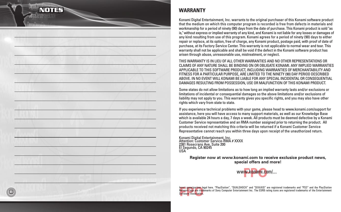 8 9NOTES TABLE OF CONTENTSFPOFPOWARRANTYKonami Digital Entertainment, Inc. warrants to the original purchaser of this Konami software product that the medium on which this computer program is recorded is free from defects in materials and workmanship for a period of ninety (90) days from the date of purchase. This Konami product is sold &quot;as is,&quot; without express or implied warranty of any kind, and Konami is not liable for any losses or damages of any kind resulting from use of this program. Konami agrees for a period of ninety (90) days to either repair or replace, at its option, free of charge, any Konami product, postage paid, with proof of date of purchase, at its Factory Service Center. This warranty is not applicable to normal wear and tear. This warranty shall not be applicable and shall be void if the defect in the Konami software product has arisen through abuse, unreasonable use, mistreatment, or neglect. THIS WARRANTY IS IN LIEU OF ALL OTHER WARRANTIES AND NO OTHER REPRESENTATIONS OR CLAIMS OF ANY NATURE SHALL BE BINDING ON OR OBLIGATE KONAMI. ANY IMPLIED WARRANTIES APPLICABLE TO THIS SOFTWARE PRODUCT, INCLUDING WARRANTIES OF MERCHANTABILITY AND FITNESS FOR A PARTICULAR PURPOSE, ARE LIMITED TO THE NINETY (90) DAY PERIOD DESCRIBED ABOVE. IN NO EVENT WILL KONAMI BE LIABLE FOR ANY SPECIAL INCIDENTAL OR CONSEQUENTIAL DAMAGES RESULTING FROM POSSESSION, USE OR MALFUNCTION OF THIS KONAMI PRODUCT.Some states do not allow limitations as to how long an implied warranty lasts and/or exclusions or limitations of incidental or consequential damages so the above limitations and/or exclusions of liability may not apply to you. This warranty gives you specific rights, and you may also have other rights which vary from state to state.If you experience technical problems with your game, please head to www.konami.com/support for assistance, here you will have access to many support materials, as well as our Knowledge Base which is available 24 hours a day, 7 days a week. All products must be deemed defective by a Konami Customer Service representative and an RMA number assigned prior to returning the product.  All products received not matching this criteria will be returned if a Konami Customer Service Representative cannot reach you within three days upon receipt of the unauthorized return.Konami Digital Entertainment, Inc. Attention: Customer Service-RMA # XXXX2381 Rosecrans Ave, Suite 200 El Segundo, CA 90245 USARegister now at www.konami.com to receive exclusice product news,special offers and more!www.konami.com/...Insert game/partner  legal  here. “PlayStation”, “DUALSHOCK” and “SIXAXIS”  are registered trademarks and “PS3”  and  the PlayStation Network logo are trademarks of Sony Computer Entertainment Inc. The ESRB rating icons are registered trademarks of the Entertainment Software Association.