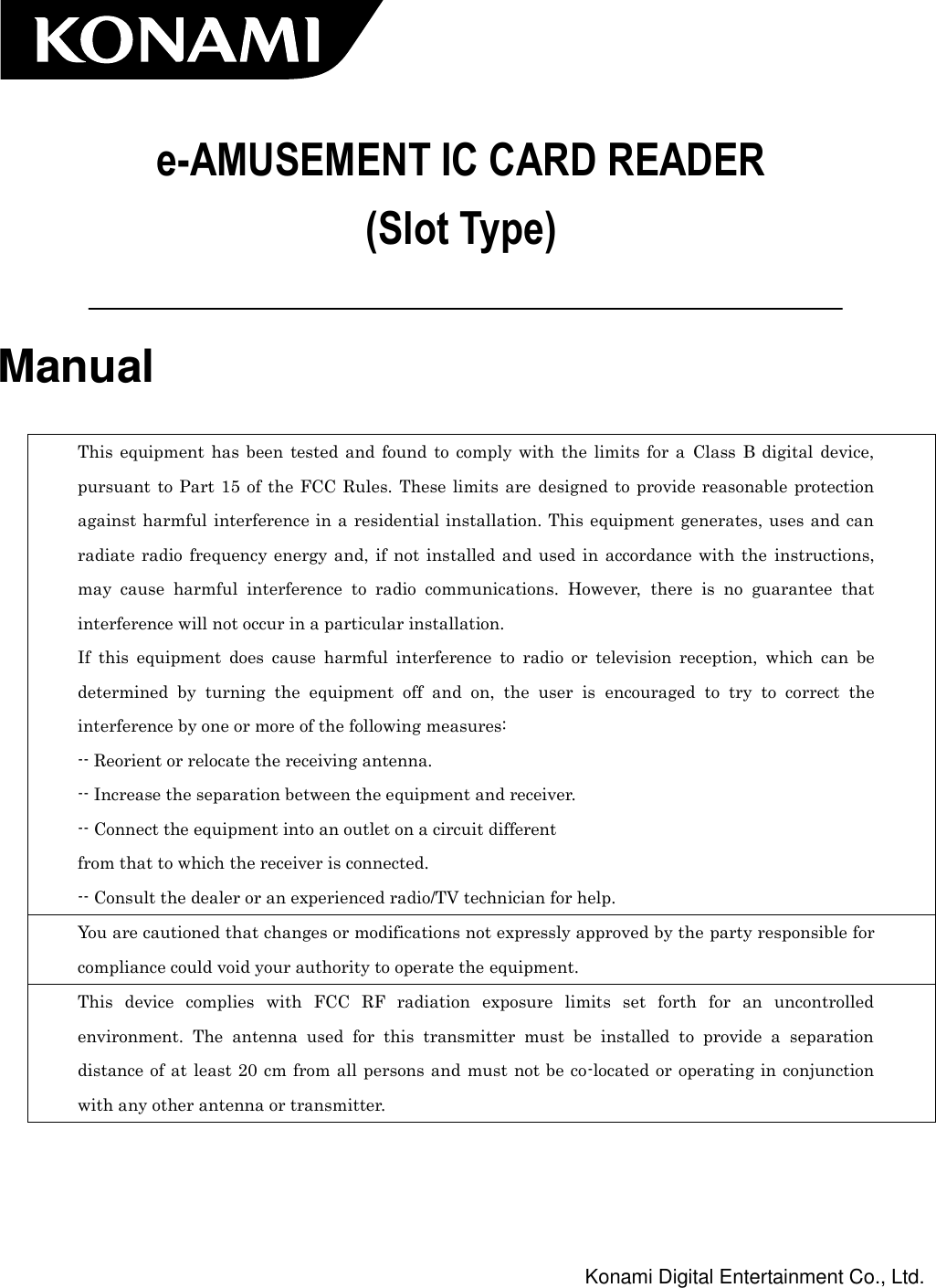   e-AMUSEMENT IC CARD READER (Slot Type)   Manual  This  equipment  has  been  tested and found  to  comply  with the limits  for  a  Class  B digital  device, pursuant  to  Part 15  of the FCC Rules.  These limits  are  designed  to  provide  reasonable  protection against harmful interference in a residential installation. This equipment generates, uses and can radiate  radio  frequency energy and,  if  not  installed and used  in  accordance  with  the  instructions, may  cause  harmful  interference  to  radio  communications.  However,  there  is  no  guarantee  that interference will not occur in a particular installation. If  this  equipment  does  cause  harmful  interference  to  radio  or  television  reception,  which  can  be determined  by  turning  the  equipment  off  and  on,  the  user  is  encouraged  to  try  to  correct  the interference by one or more of the following measures: -- Reorient or relocate the receiving antenna. -- Increase the separation between the equipment and receiver. -- Connect the equipment into an outlet on a circuit different from that to which the receiver is connected. -- Consult the dealer or an experienced radio/TV technician for help. You are cautioned that changes or modifications not expressly approved by the party responsible for compliance could void your authority to operate the equipment. This  device  complies  with  FCC  RF  radiation  exposure  limits  set  forth  for  an  uncontrolled environment.  The  antenna  used  for  this  transmitter  must  be  installed  to  provide  a  separation distance of at least 20  cm  from  all persons and must not be co-located or operating in conjunction with any other antenna or transmitter.     Konami Digital Entertainment Co., Ltd. 