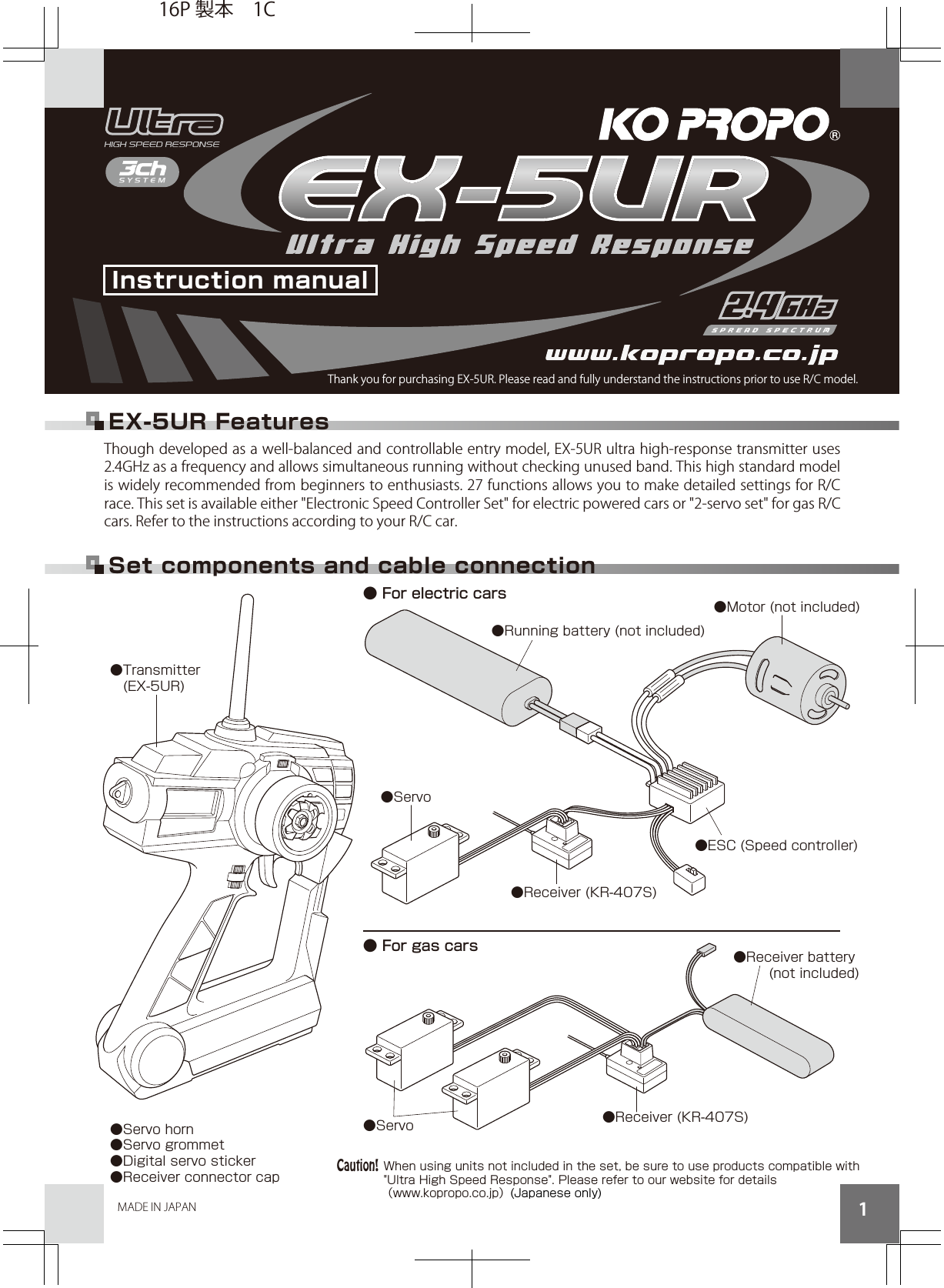 MADE IN JAPAN 1Though developed as a well-balanced and controllable entry model, EX-5UR ultra high-response transmitter uses 2.4GHz as a frequency and allows simultaneous running without checking unused band. This high standard model is widely recommended from beginners to enthusiasts. 27 functions allows you to make detailed settings for R/C race. This set is available either &quot;Electronic Speed Controller Set&quot; for electric powered cars or &quot;2-servo set&quot; for gas R/C cars. Refer to the instructions according to your R/C car.● For gas cars● For electric cars Set components and cable connection●Running battery (not included)●Receiver (KR-407S)●Motor (not included)●ESC (Speed controller)●Receiver battery (not included)●Servo●Servo●Transmitter  (EX-5UR)●Servo horn●Servo grommet●Digital servo sticker●Receiver connector cap●Receiver (KR-407S)Instruction manualThank you for purchasing EX-5UR. Please read and fully understand the instructions prior to use R/C model.EX-5UR FeaturesWhen using units not included in the set, be sure to use products compatible with &quot;Ultra High Speed Response&quot;. Please refer to our website for details）pj.oc.oporpok.www（  (Japanese only)Caution!16P 製本 1C