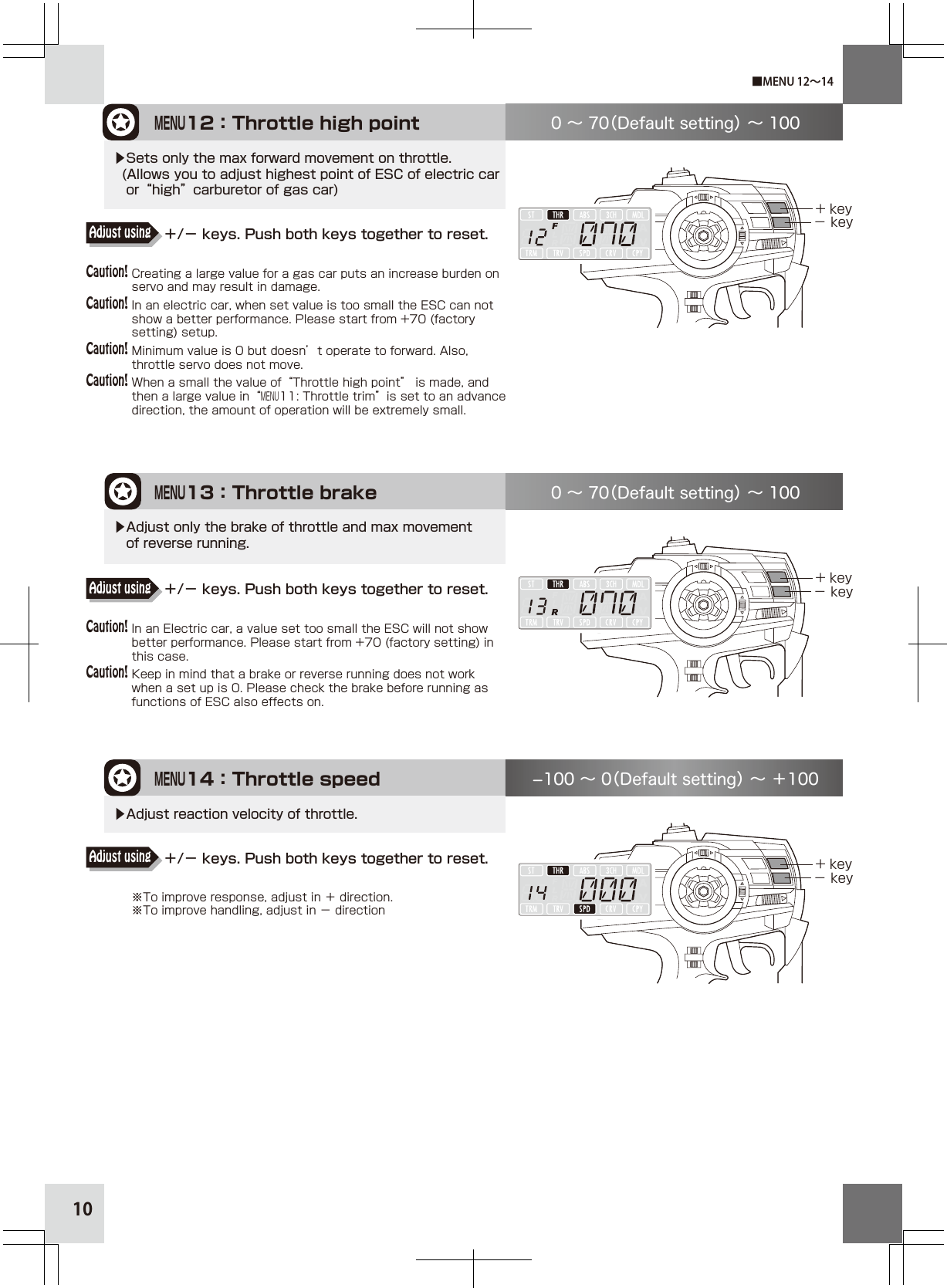 10MENU12：Throttle high point+ key− key0 ∼ 70（Default setting） ∼ 100▶Sets only the max forward movement on throttle.  (Allows you to adjust highest point of ESC of electric car   or“high”carburetor of gas car)MENU13：Throttle brake+ key− key0 ∼ 70（Default setting） ∼ 100▶Adjust only the brake of throttle and max movement    of reverse running.MENU14：Throttle speed+ key− key100 ∼ 0（Default setting） ∼ ＋100▶Adjust reaction velocity of throttle.■MENU 12∼14Creating a large value for a gas car puts an increase burden on servo and may result in damage.In an electric car, when set value is too small the ESC can not show a better performance. Please start from +70 (factory setting) setup.Minimum value is 0 but doesn’t operate to forward. Also, throttle servo does not move.When a small the value of“Throttle high point” is made, and then a large value in“MENU11: Throttle trim”is set to an advance direction, the amount of operation will be extremely small. ＋/− keys. Push both keys together to reset.Adjust using＋/− keys. Push both keys together to reset.Adjust using＋/− keys. Push both keys together to reset.Adjust usingCaution!Caution!Caution!Caution!Caution!Caution!※To improve response, adjust in ＋ direction.※To improve handling, adjust in − directionIn an Electric car, a value set too small the ESC will not show better performance. Please start from +70 (factory setting) in this case.Keep in mind that a brake or reverse running does not work when a set up is 0. Please check the brake before running as functions of ESC also effects on.