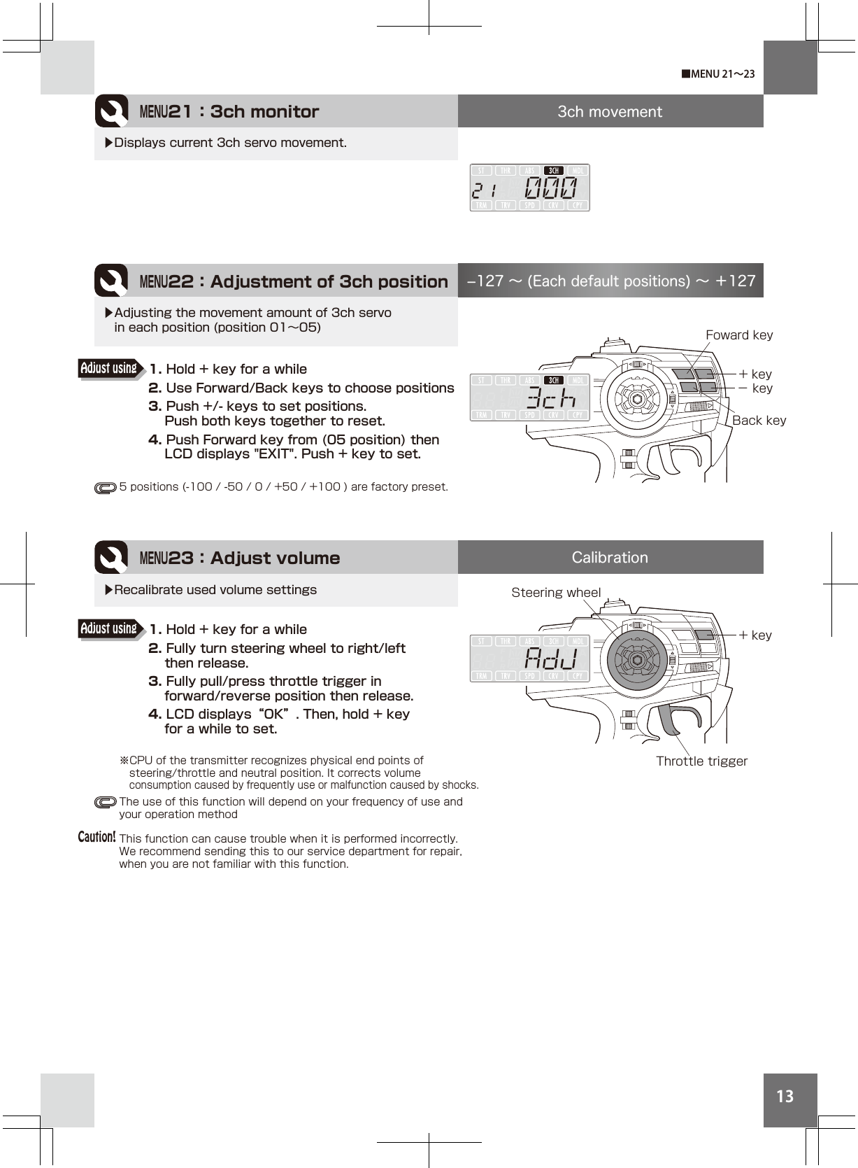 13Throttle triggerMENU21：3ch monitor 3ch movementCalibration▶Displays current 3ch servo movement.MENU23：Adjust volume+ key▶Recalibrate used volume settingsMENU22：Adjustment of 3ch position+ key− key127 ∼ (Each default positions) ∼ ＋127▶Adjusting the movement amount of 3ch servo  in each position (position 01∼05)■MENU 21∼23Steering wheelFoward keyBack key※CPU of the transmitter recognizes physical end points of      steering/throttle and neutral position. It corrects volume   consumption caused by frequently use or malfunction caused by shocks.The use of this function will depend on your frequency of use and your operation methodThis function can cause trouble when it is performed incorrectly. We recommend sending this to our service department for repair, when you are not familiar with this function.1. Hold + key for a while2. Use Forward/Back keys to choose positions3. Push +/- keys to set positions.     Push both keys together to reset.4. Push Forward key from (05 position) then     LCD displays &quot;EXIT&quot;. Push + key to set.Adjust using1. Hold + key for a while2. Fully turn steering wheel to right/left     then release.3. Fully pull/press throttle trigger in     forward/reverse position then release.4. LCD displays“OK”. Then, hold + key     for a while to set.Adjust usingCaution!5 positions (-100 / -50 / 0 / +50 / +100 ) are factory preset.