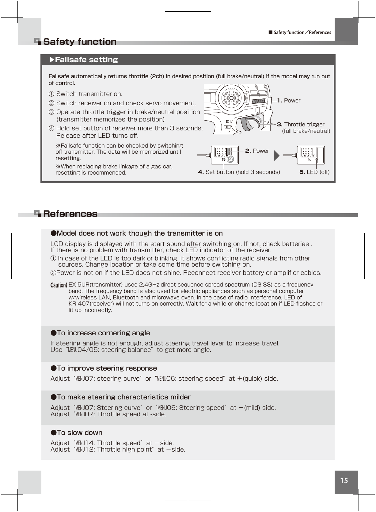15●Model does not work though the transmitter is onLCD display is displayed with the start sound after switching on. If not, check batteries .If there is no problem with transmitter, check LED indicator of the receiver.① In case of the LED is too dark or blinking, it shows conﬂicting radio signals from other      sources. Change location or take some time before switching on. ②Power is not on if the LED does not shine. Reconnect receiver battery or ampliﬁer cables.●To increase cornering angleIf steering angle is not enough, adjust steering travel lever to increase travel. Use“MENU04/05: steering balance”to get more angle.●To improve steering responseAdjust“MENU07: steering curve”or“MENU06: steering speed”at ＋(quick) side. ●To make steering characteristics milderAdjust“MENU07: Steering curve”or“MENU06: Steering speed”at −(mild) side.Adjust“MENU07: Throttle speed at -side.●To slow down Adjust“MENU14: Throttle speed”at −side.Adjust“MENU12: Throttle high point”at −side.Safety functionReferences■ Safety function／ReferencesFailsafe automatically returns throttle (2ch) in desired position (full brake/neutral) if the model may run out of control.① Switch transmitter on.② Switch receiver on and check servo movement.③ Operate throttle trigger in brake/neutral position   (transmitter memorizes the position)④ Hold set button of receiver more than 3 seconds.   Release after LED turns oﬀ.▶Failsafe setting1. Power3. Throttle trigger   (full brake/neutral)2. Power4. Set button (hold 3 seconds) 5. LED (oﬀ)EX-5UR(transmitter) uses 2,4GHz direct sequence spread spectrum (DS-SS) as a frequency band. The frequency band is also used for electric appliances such as personal computer w/wireless LAN, Bluetooth and microwave oven. In the case of radio interference, LED of KR-407(receiver) will not turns on correctly. Wait for a while or change location if LED ﬂashes or lit up incorrectly.※Failsafe function can be checked by switching oﬀ transmitter. The data will be memorized until resetting. ※When replacing brake linkage of a gas car, resetting is recommended.Caution!