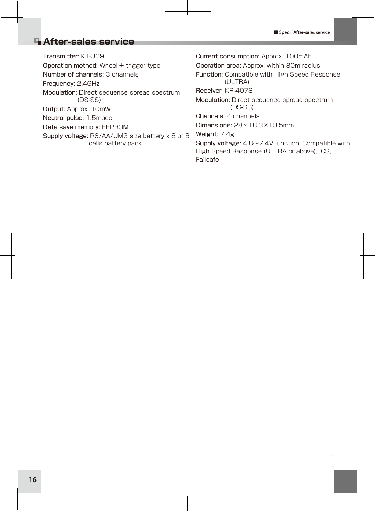 16After-sales service■ Spec／After-sales serviceTransmitter: KT-309Operation method: Wheel + trigger typeNumber of channels: 3 channelsFrequency: 2.4GHzModulation: Direct sequence spread spectrum                  (DS-SS)Output: Approx. 10mWNeutral pulse: 1.5msecData save memory: EEPROMSupply voltage: R6/AA/UM3 size battery x 8 or 8                         cells battery packCurrent consumption: Approx. 100mAhOperation area: Approx. within 80m radiusFunction: Compatible with High Speed Response                (ULTRA)Receiver: KR-407SModulation: Direct sequence spread spectrum                   (DS-SS)Channels: 4 channelsDimensions: 28×18.3×18.5mmWeight: 7.4gSupply voltage: 4.8∼7.4VFunction: Compatible with High Speed Response (ULTRA or above), ICS, Failsafe