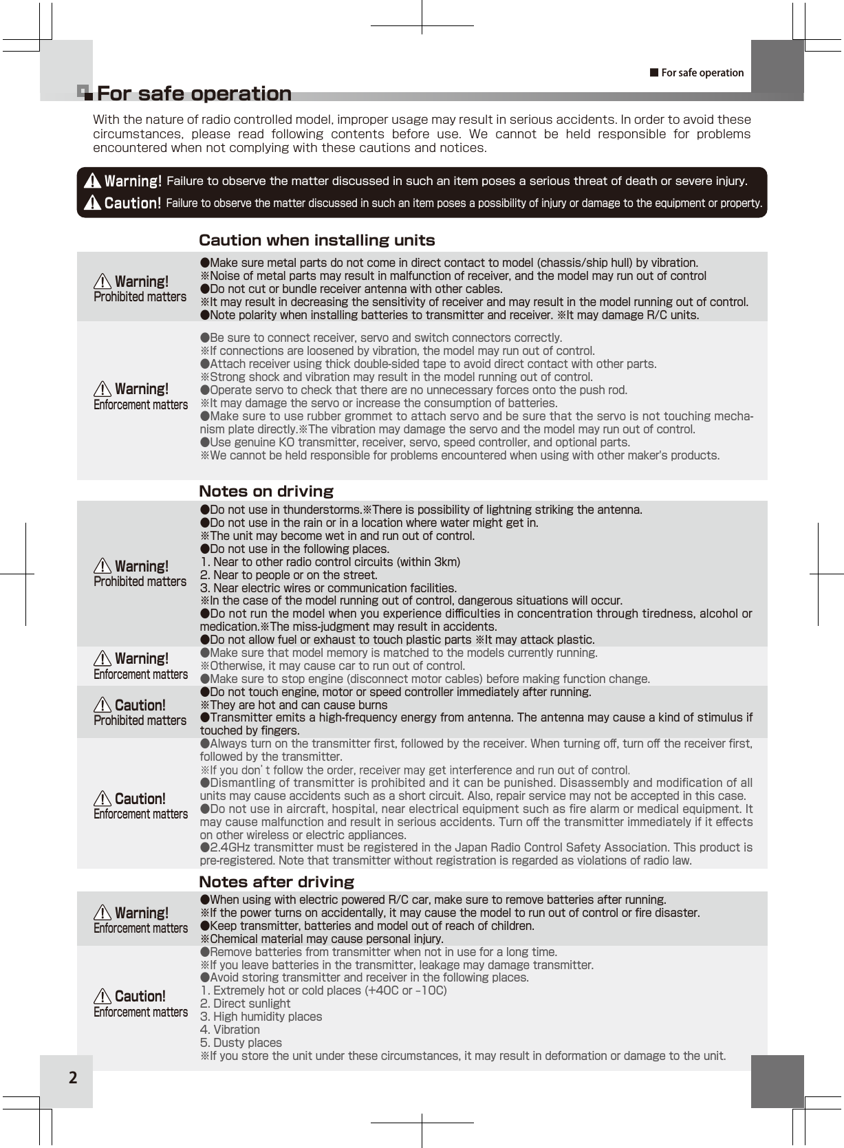 22With the nature of radio controlled model, improper usage may result in serious accidents. In order to avoid these circumstances,  please  read  following  contents  before  use.  We  cannot  be  held  responsible  for  problems encountered when not complying with these cautions and notices.Warning! Failure to observe the matter discussed in such an item poses a serious threat of death or severe injury.Caution! Failure to observe the matter discussed in such an item poses a possibility of injury or damage to the equipment or property.Caution when installing unitsNotes on drivingNotes after driving    Warning!Enforcement matters    Warning!Enforcement matters    Caution!Enforcement matters    Caution!Enforcement matters    Warning!Enforcement matters    Warning!Prohibited matters    Warning!Prohibited matters    Caution!Prohibited mattersFor safe operation■ For safe operation●Make sure metal parts do not come in direct contact to model (chassis/ship hull) by vibration.※Noise of metal parts may result in malfunction of receiver, and the model may run out of control●Do not cut or bundle receiver antenna with other cables. ※It may result in decreasing the sensitivity of receiver and may result in the model running out of control.●Note polarity when installing batteries to transmitter and receiver. ※It may damage R/C units.●Be sure to connect receiver, servo and switch connectors correctly. ※If connections are loosened by vibration, the model may run out of control.●Attach receiver using thick double-sided tape to avoid direct contact with other parts.※Strong shock and vibration may result in the model running out of control.●Operate servo to check that there are no unnecessary forces onto the push rod.※It may damage the servo or increase the consumption of batteries.●Make sure to use rubber grommet to attach servo and be sure that the servo is not touching mecha-nism plate directly.※The vibration may damage the servo and the model may run out of control.●Use genuine KO transmitter, receiver, servo, speed controller, and optional parts. ※We cannot be held responsible for problems encountered when using with other maker&apos;s products.●Do not use in thunderstorms.※There is possibility of lightning striking the antenna.●Do not use in the rain or in a location where water might get in.※The unit may become wet in and run out of control.●Do not use in the following places.1. Near to other radio control circuits (within 3km)2. Near to people or on the street.3. Near electric wires or communication facilities.※In the case of the model running out of control, dangerous situations will occur.●Do not run the model when you experience diﬃculties in concentration through tiredness, alcohol or medication.※The miss-judgment may result in accidents.●Do not allow fuel or exhaust to touch plastic parts ※It may attack plastic.●Make sure that model memory is matched to the models currently running.※Otherwise, it may cause car to run out of control.●Make sure to stop engine (disconnect motor cables) before making function change.●Do not touch engine, motor or speed controller immediately after running. ※They are hot and can cause burns●Transmitter emits a high-frequency energy from antenna. The antenna may cause a kind of stimulus if touched by ﬁngers. ●Always turn on the transmitter ﬁrst, followed by the receiver. When turning oﬀ, turn oﬀ the receiver ﬁrst, followed by the transmitter.●Dismantling of transmitter is prohibited and it can be punished. Disassembly and modiﬁcation of all units may cause accidents such as a short circuit. Also, repair service may not be accepted in this case.●Do not use in aircraft, hospital, near electrical equipment such as ﬁre alarm or medical equipment. It may cause malfunction and result in serious accidents. Turn oﬀ the transmitter immediately if it eﬀects on other wireless or electric appliances.●2.4GHz transmitter must be registered in the Japan Radio Control Safety Association. This product is pre-registered. Note that transmitter without registration is regarded as violations of radio law.●When using with electric powered R/C car, make sure to remove batteries after running.※If the power turns on accidentally, it may cause the model to run out of control or ﬁre disaster.●Keep transmitter, batteries and model out of reach of children.※Chemical material may cause personal injury.●Remove batteries from transmitter when not in use for a long time.※If you leave batteries in the transmitter, leakage may damage transmitter. ●Avoid storing transmitter and receiver in the following places.1. Extremely hot or cold places (+40C or ‒10C)2. Direct sunlight3. High humidity places4. Vibration5. Dusty places※If you store the unit under these circumstances, it may result in deformation or damage to the unit.