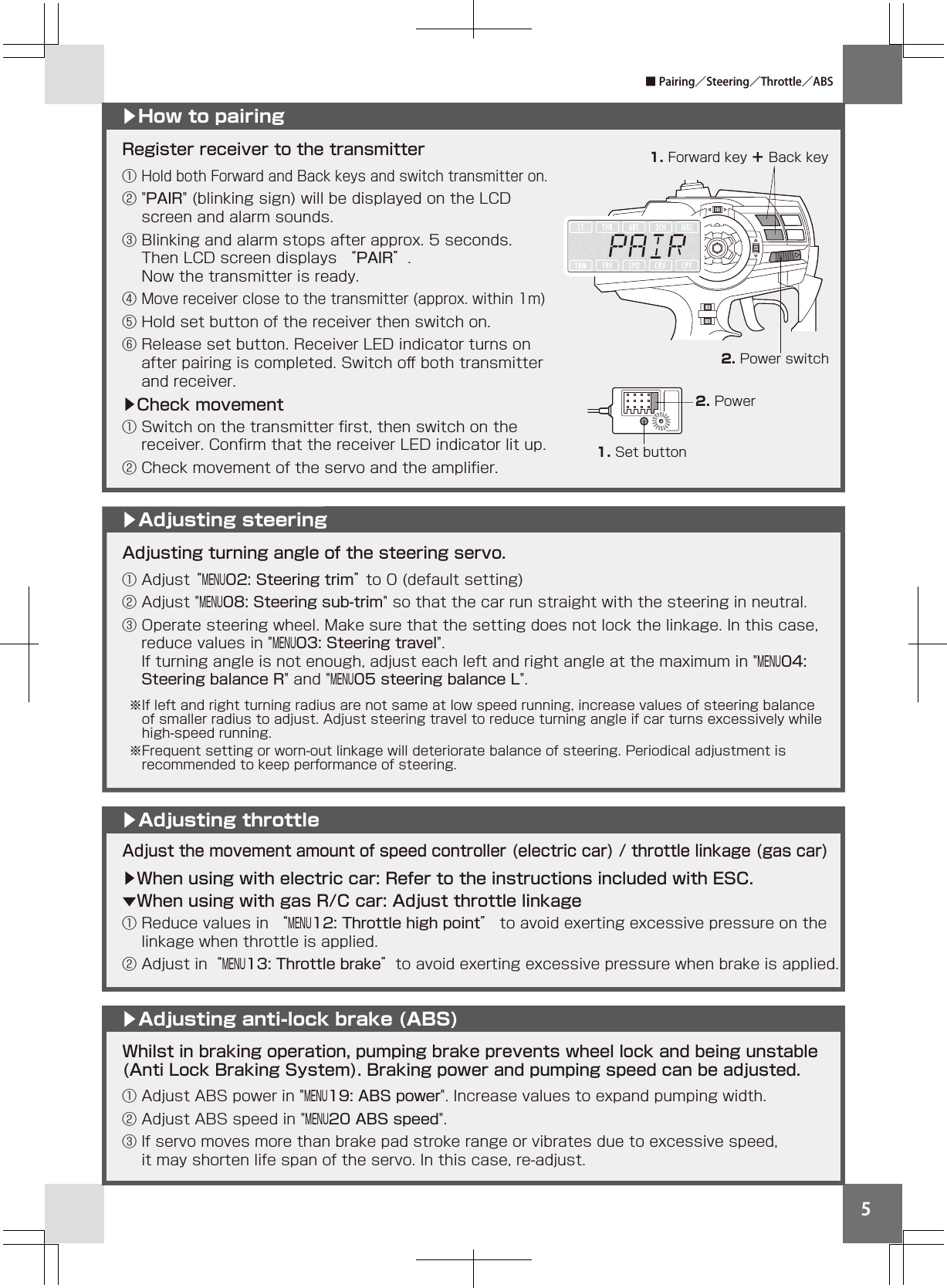 5Adjusting turning angle of the steering servo.① Adjust “MENU02: Steering trim” to 0 (default setting)② Adjust &quot;MENU08: Steering sub-trim&quot; so that the car run straight with the steering in neutral. ③ Operate steering wheel. Make sure that the setting does not lock the linkage. In this case,   reduce values in &quot;MENU03: Steering travel&quot;.   If turning angle is not enough, adjust each left and right angle at the maximum in &quot;MENU04:     Steering balance R&quot; and &quot;MENU05 steering balance L&quot;.▶How to pairing▶Adjusting steering1. Forward key ＋ Back key2. Power switch2. Power1. Set buttonRegister receiver to the transmitter① Hold both Forward and Back keys and switch transmitter on.② &quot;PAIR&quot; (blinking sign) will be displayed on the LCD     screen and alarm sounds.③ Blinking and alarm stops after approx. 5 seconds.     Then LCD screen displays “PAIR”.   Now the transmitter is ready.④ Move receiver close to the transmitter (approx. within 1m)⑤ Hold set button of the receiver then switch on.⑥ Release set button. Receiver LED indicator turns on   after pairing is completed. Switch oﬀ both transmitter   and receiver.▶Check movement① Switch on the transmitter ﬁrst, then switch on the    receiver. Conﬁrm that the receiver LED indicator lit up.② Check movement of the servo and the ampliﬁer.Whilst in braking operation, pumping brake prevents wheel lock and being unstable (Anti Lock Braking System). Braking power and pumping speed can be adjusted.① Adjust ABS power in &quot;MENU19: ABS power&quot;. Increase values to expand pumping width.② Adjust ABS speed in &quot;MENU20 ABS speed&quot;.③ If servo moves more than brake pad stroke range or vibrates due to excessive speed,   it may shorten life span of the servo. In this case, re-adjust.Adjust the movement amount of speed controller (electric car) / throttle linkage (gas car)▶When using with electric car: Refer to the instructions included with ESC.▼When using with gas R/C car: Adjust throttle linkage ① Reduce values in “MENU12: Throttle high point” to avoid exerting excessive pressure on the  linkage when throttle is applied. ② Adjust in“MENU13: Throttle brake”to avoid exerting excessive pressure when brake is applied. ▶Adjusting throttle▶Adjusting anti-lock brake (ABS)■ Pairing／Steering／Throttle／ABS※If left and right turning radius are not same at low speed running, increase values of steering balance  of smaller radius to adjust. Adjust steering travel to reduce turning angle if car turns excessively while  high-speed running.※Frequent setting or worn-out linkage will deteriorate balance of steering. Periodical adjustment is     recommended to keep performance of steering.