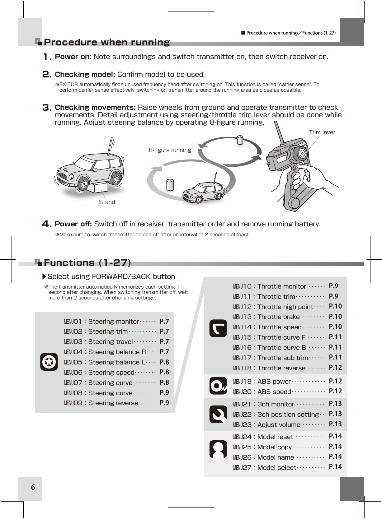 76▶Select using FORWARD/BACK button※The transmitter automatically memorizes each setting 1    second after changing. When switching transmitter off, wait  more than 2 seconds after changing settings.Functions (1-27)Procedure when running※EX-5UR automatically finds unused frequency band after switching on. This function is called &quot;carrier sense&quot;. To     perform carrier sense effectively, switching on transmitter around the running area as close as possible.Checking model: Conﬁrm model to be used.2. Power on: Note surroundings and switch transmitter on, then switch receiver on.1. Checking movements: Raise wheels from ground and operate transmitter to check movements. Detail adjustment using steering/throttle trim lever should be done while running. Adjust steering balance by operating 8-ﬁgure running.3. Power oﬀ: Switch oﬀ in receiver, transmitter order and remove running battery.4. ※Make sure to switch transmitter on and off after an interval of 2 seconds at least.■ Procedure when running／Functions (1-27)MENU08：Steering curve‥‥‥‥MENU09：Steering reverse‥‥‥MENU05：Steering balance L‥‥MENU06：Steering speed‥‥‥‥MENU07：Steering curve‥‥‥‥MENU02：Steering trim‥‥‥‥‥MENU01：Steering monitor‥‥‥ P.7P.7P.7P.7P.8P.8P.8P.9P.9MENU04：Steering balance R‥‥MENU03：Steering travel‥‥‥‥MENU12：Throttle high point‥‥MENU13：Throttle brake ‥‥‥‥MENU14：Throttle speed‥‥‥‥MENU11：Throttle trim‥‥‥‥‥MENU10：Throttle monitor ‥‥‥MENU18：Throttle reverse ‥‥‥MENU17：Throttle sub trim‥‥‥MENU16：Throttle curve B ‥‥‥MENU15：Throttle curve F ‥‥‥P.9P.9P.10P.10P.10P.11P.11P.11P.12MENU20：ABS speed‥‥‥‥‥‥MENU19：ABS power‥‥‥‥‥‥ P.12P.12MENU21：3ch monitor ‥‥‥‥‥MENU23：Adjust volume ‥‥‥‥MENU22：3ch position setting‥P.13P.13P.13MENU24：Model reset ‥‥‥‥‥MENU25：Model copy  ‥‥‥‥‥MENU26：Model name ‥‥‥‥‥MENU27：Model select‥‥‥‥‥P.14P.14P.14P.14Stand8-ﬁgure runningTrim lever