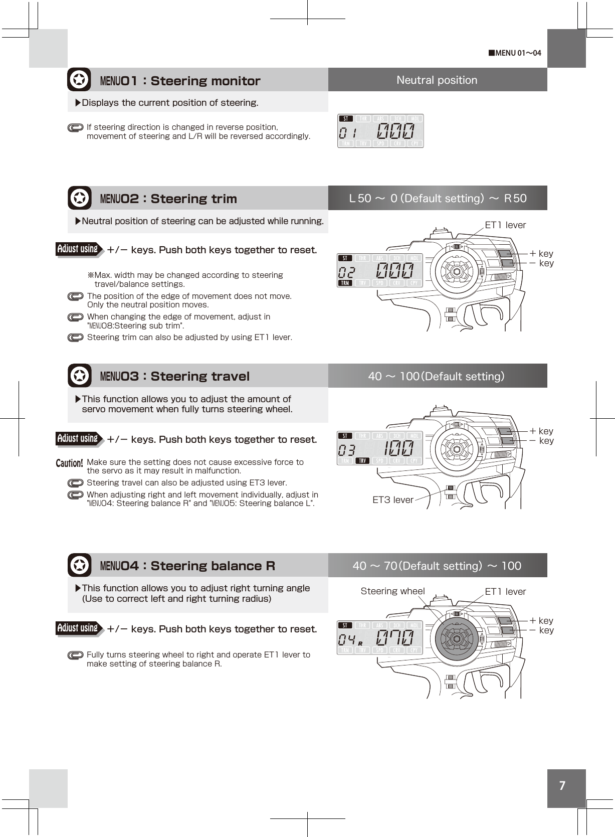 7MENU02：Steering trimET1 lever※Max. width may be changed according to steering  travel/balance settings.The position of the edge of movement does not move. Only the neutral position moves.When changing the edge of movement, adjust in &quot;MENU08:Steering sub trim&quot;.Steering trim can also be adjusted by using ET1 lever.Ｌ50 ∼ ０（Default setting） ∼ Ｒ50▶Neutral position of steering can be adjusted while running.＋/− keys. Push both keys together to reset.Adjust using＋/− keys. Push both keys together to reset.Adjust using＋/− keys. Push both keys together to reset.Adjust usingMENU01：Steering monitor Neutral position▶Displays the current position of steering.+ key− keyFully turns steering wheel to right and operate ET1 lever to make setting of steering balance R.MENU04：Steering balance R+ key− key40 ∼ 70（Default setting） ∼ 100▶This function allows you to adjust right turning angle (Use to correct left and right turning radius) ET1 leverET3 leverMake sure the setting does not cause excessive force to the servo as it may result in malfunction. Steering travel can also be adjusted using ET3 lever. When adjusting right and left movement individually, adjust in &quot;MENU04: Steering balance R&quot; and &quot;MENU05: Steering balance L&quot;.MENU03：Steering travel+ key− key40 ∼ 100（Default setting）▶This function allows you to adjust the amount of  servo movement when fully turns steering wheel.■MENU 01∼04If steering direction is changed in reverse position, movement of steering and L/R will be reversed accordingly. Caution!Steering wheel