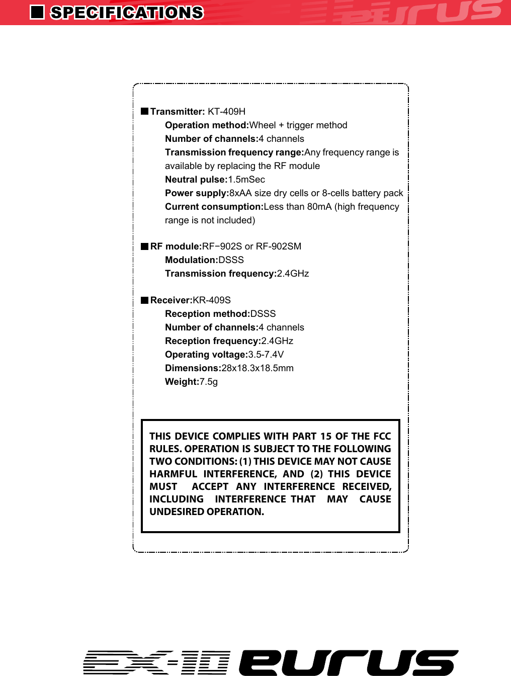 Transmitter: KT-409HOperation method:Wheel + trigger methodNumber of channels:4 channelsTransmission frequency range:Any frequency range is available by replacing the RF moduleNeutral pulse:1.5mSecPower supply:8xAA size dry cells or 8-cells battery packCurrent consumption:Less than 80mA (high frequency range is not included)RF module:RF−902S or RF-902SMModulation:DSSSTransmission frequency:2.4GHzReceiver:KR-409SReception method:DSSSNumber of channels:4 channelsReception frequency:2.4GHzOperating voltage:3.5-7.4VDimensions:28x18.3x18.5mmWeight:7.5gTHIS  DEVICE  COMPLIES WITH  PART  15  OF THE  FCC RULES. OPERATION IS SUBJECT TO THE FOLLOWING TWO CONDITIONS: (1) THIS DEVICE MAY NOT CAUSE HARMFUL  INTERFERENCE,  AND  (2)  THIS  DEVICE MUST    ACCEPT  ANY  INTERFERENCE  RECEIVED, INCLUDING    INTERFERENCE  THAT    MAY    CAUSE UNDESIRED OPERATION. SPECIFICATIONS