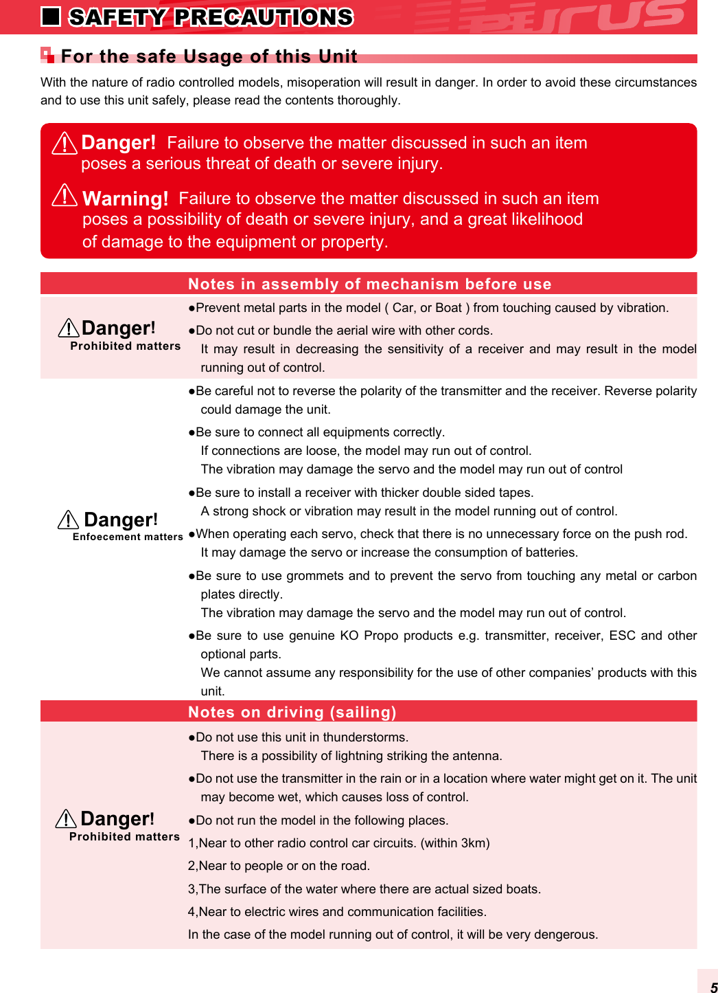 With the nature of radio controlled models, misoperation will result in danger. In order to avoid these circumstances and to use this unit safely, please read the contents thoroughly.●Prevent metal parts in the model ( Car, or Boat ) from touching caused by vibration.●Do not cut or bundle the aerial wire with other cords.It  may  result  in  decreasing  the  sensitivity  of  a  receiver  and  may  result  in  the  model running out of control.●Be careful not to reverse the polarity of the transmitter and the receiver. Reverse polarity could damage the unit.●Be sure to connect all equipments correctly.If connections are loose, the model may run out of control.The vibration may damage the servo and the model may run out of control●Be sure to install a receiver with thicker double sided tapes.A strong shock or vibration may result in the model running out of control.●When operating each servo, check that there is no unnecessary force on the push rod.It may damage the servo or increase the consumption of batteries.●Be sure to use grommets and to prevent the servo from touching any metal or carbon plates directly.The vibration may damage the servo and the model may run out of control.●Be  sure to  use  genuine KO  Propo  products e.g.  transmitter,  receiver,  ESC  and  other optional parts.We cannot assume any responsibility for the use of other companies’ products with this unit.●Do not use this unit in thunderstorms.There is a possibility of lightning striking the antenna.●Do not use the transmitter in the rain or in a location where water might get on it. The unit may become wet, which causes loss of control.●Do not run the model in the following places.1,Near to other radio control car circuits. (within 3km)2,Near to people or on the road.3,The surface of the water where there are actual sized boats.4,Near to electric wires and communication facilities.In the case of the model running out of control, it will be very dengerous.Danger!  Failure to observe the matter discussed in such an item poses a serious threat of death or severe injury.Notes in assembly of mechanism before useNotes on driving (sailing)  Danger!Prohibited matters  Danger!Enfoecement matters  Danger!Prohibited mattersFor the safe Usage of this UnitWarning!  Failure to observe the matter discussed in such an item poses a possibility of death or severe injury, and a great likelihood of damage to the equipment or property.5 SAFETY PRECAUTIONS