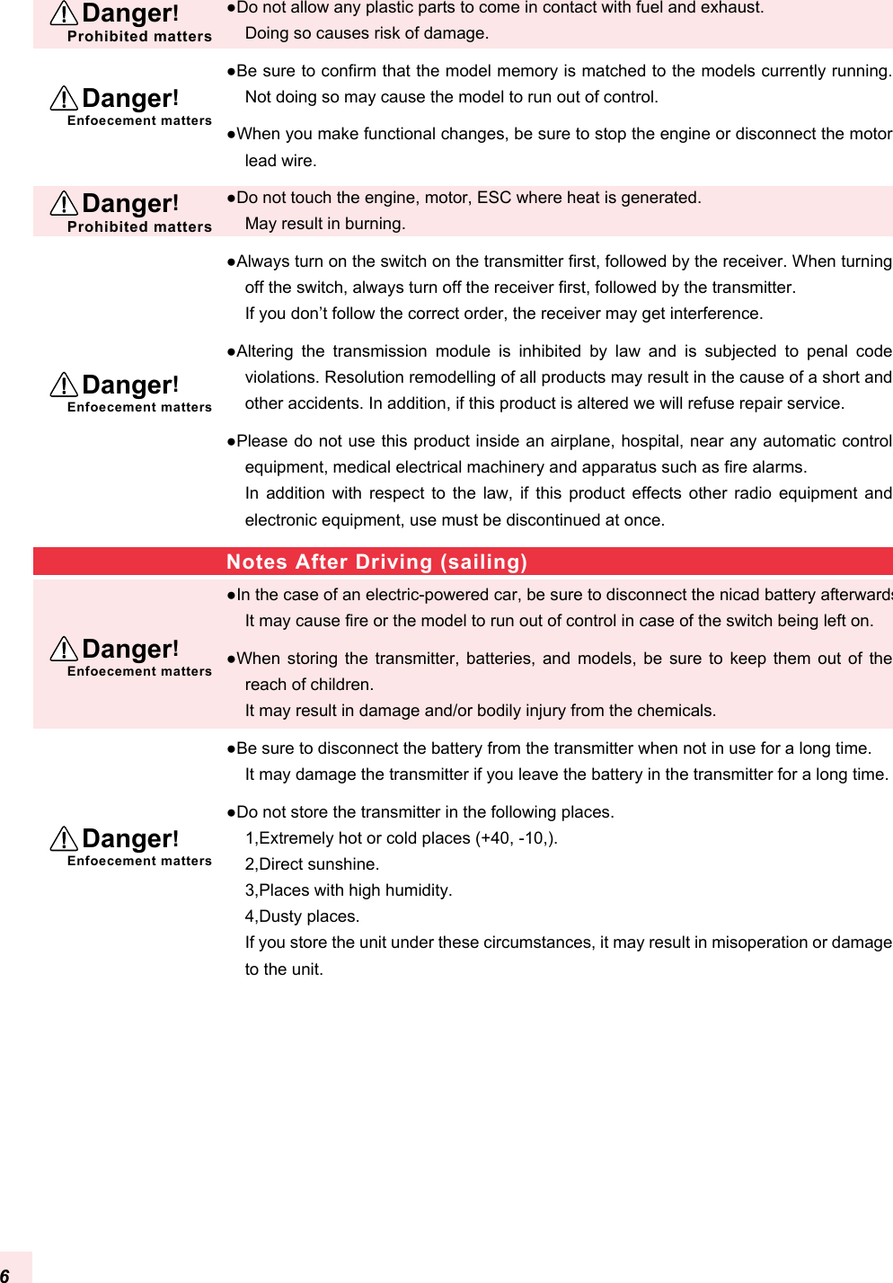 ●Do not allow any plastic parts to come in contact with fuel and exhaust.Doing so causes risk of damage.●Be sure to confirm that the model memory is matched to the models currently running. Not doing so may cause the model to run out of control.●When you make functional changes, be sure to stop the engine or disconnect the motor lead wire.●Do not touch the engine, motor, ESC where heat is generated.May result in burning.●Always turn on the switch on the transmitter first, followed by the receiver. When turning off the switch, always turn off the receiver first, followed by the transmitter.If you don’t follow the correct order, the receiver may get interference.●Altering  the  transmission  module  is  inhibited  by  law  and  is  subjected  to  penal  code violations. Resolution remodelling of all products may result in the cause of a short and other accidents. In addition, if this product is altered we will refuse repair service.●Please do not use this product inside an airplane, hospital, near any automatic control equipment, medical electrical machinery and apparatus such as fire alarms.In  addition  with  respect  to  the  law,  if  this  product  effects  other  radio  equipment  and electronic equipment, use must be discontinued at once.●In the case of an electric-powered car, be sure to disconnect the nicad battery afterwards. It may cause fire or the model to run out of control in case of the switch being left on.●When  storing the  transmitter,  batteries,  and  models,  be  sure  to  keep  them out  of  the reach of children.It may result in damage and/or bodily injury from the chemicals.●Be sure to disconnect the battery from the transmitter when not in use for a long time.It may damage the transmitter if you leave the battery in the transmitter for a long time.●Do not store the transmitter in the following places.1,Extremely hot or cold places (+40, -10,).2,Direct sunshine.3,Places with high humidity.4,Dusty places.If you store the unit under these circumstances, it may result in misoperation or damage to the unit.Notes After Driving (sailing)  Danger!Prohibited matters  Danger!Prohibited matters  Danger!Enfoecement matters  Danger!Enfoecement matters  Danger!Enfoecement matters  Danger!Enfoecement matters6