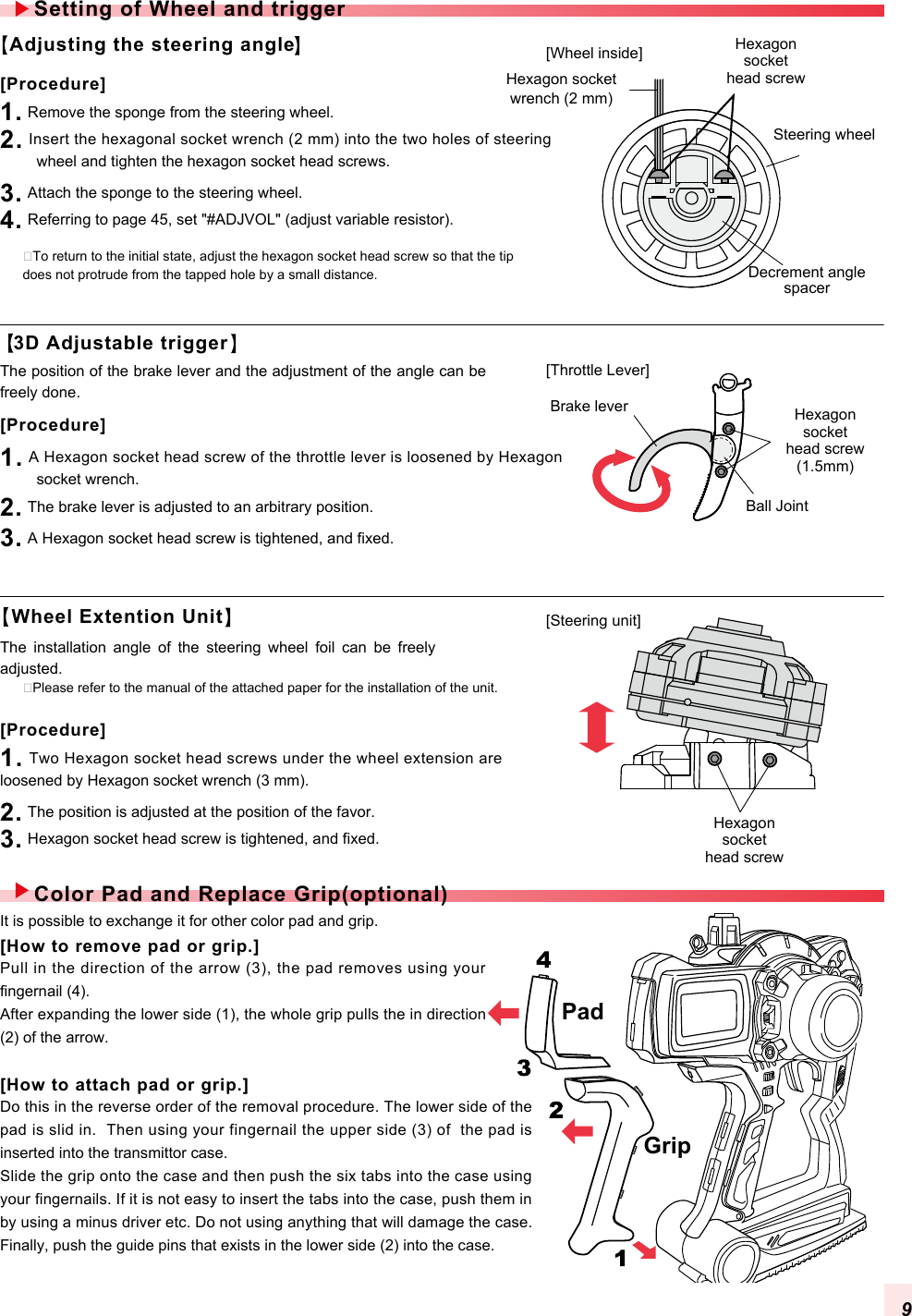 PadGripAdjusting the steering angle�To return to the initial state, adjust the hexagon socket head screw so that the tip does not protrude from the tapped hole by a small distance.�Please refer to the manual of the attached paper for the installation of the unit. The  installation  angle  of  the  steering  wheel  foil  can  be  freely adjusted. [Procedure]1. Remove the sponge from the steering wheel.2. Insert the hexagonal socket wrench (2 mm) into the two holes of steering wheel and tighten the hexagon socket head screws.3. Attach the sponge to the steering wheel.4. Referring to page 45, set &quot;#ADJVOL&quot; (adjust variable resistor).[Procedure]1. A Hexagon socket head screw of the throttle lever is loosened by Hexagon socket wrench.2. The brake lever is adjusted to an arbitrary position.3. A Hexagon socket head screw is tightened, and fixed. 3D Adjustable triggerWheel Extention UnitThe position of the brake lever and the adjustment of the angle can be freely done. It is possible to exchange it for other color pad and grip. Setting of Wheel and triggerColor Pad and Replace Grip(optional)Hexagon socketwrench (2 mm)Steering wheelDecrement anglespacerHexagon sockethead screwHexagon sockethead screw(1.5mm)Hexagon sockethead screwBall JointBrake lever[Throttle Lever][Steering unit][Wheel inside][How to remove pad or grip.]Pull in the direction of the arrow (3), the pad removes using your fingernail (4).After expanding the lower side (1), the whole grip pulls the in direction (2) of the arrow.[How to attach pad or grip.]Do this in the reverse order of the removal procedure. The lower side of the pad is slid in.  Then using your fingernail the upper side (3) of  the pad is inserted into the transmittor case.Slide the grip onto the case and then push the six tabs into the case using your fingernails. If it is not easy to insert the tabs into the case, push them in by using a minus driver etc. Do not using anything that will damage the case. Finally, push the guide pins that exists in the lower side (2) into the case.[Procedure]1. Two Hexagon socket head screws under the wheel extension are loosened by Hexagon socket wrench (3 mm).2. The position is adjusted at the position of the favor.3. Hexagon socket head screw is tightened, and fixed. 9