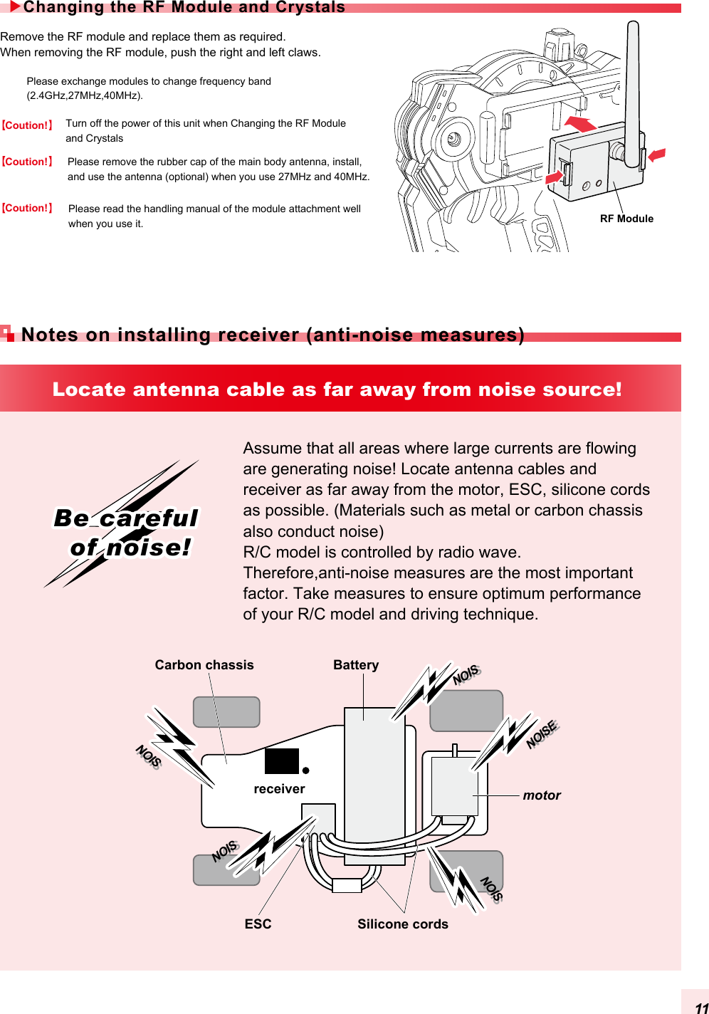 Please exchange modules to change frequency band (2.4GHz,27MHz,40MHz). Please read the handling manual of the module attachment well when you use it. Remove the RF module and replace them as required.When removing the RF module, push the right and left claws.Please remove the rubber cap of the main body antenna, install, and use the antenna (optional) when you use 27MHz and 40MHz. Turn off the power of this unit when Changing the RF Module and CrystalsCarbon chassisAssume that all areas where large currents are flowing are generating noise! Locate antenna cables and receiver as far away from the motor, ESC, silicone cords as possible. (Materials such as metal or carbon chassis also conduct noise) R/C model is controlled by radio wave. Therefore,anti-noise measures are the most important factor. Take measures to ensure optimum performance of your R/C model and driving technique.BatteryreceiverESC Silicone cordsmotorNOISNOISNOISENOISENOISNOISNOISNOISNOISNOISLocate antenna cable as far away from noise source!Be careful of noise!Be careful of noise!Changing the RF Module and CrystalsNotes on installing receiver (anti-noise measures)RF ModuleCoution!Coution!Coution!11