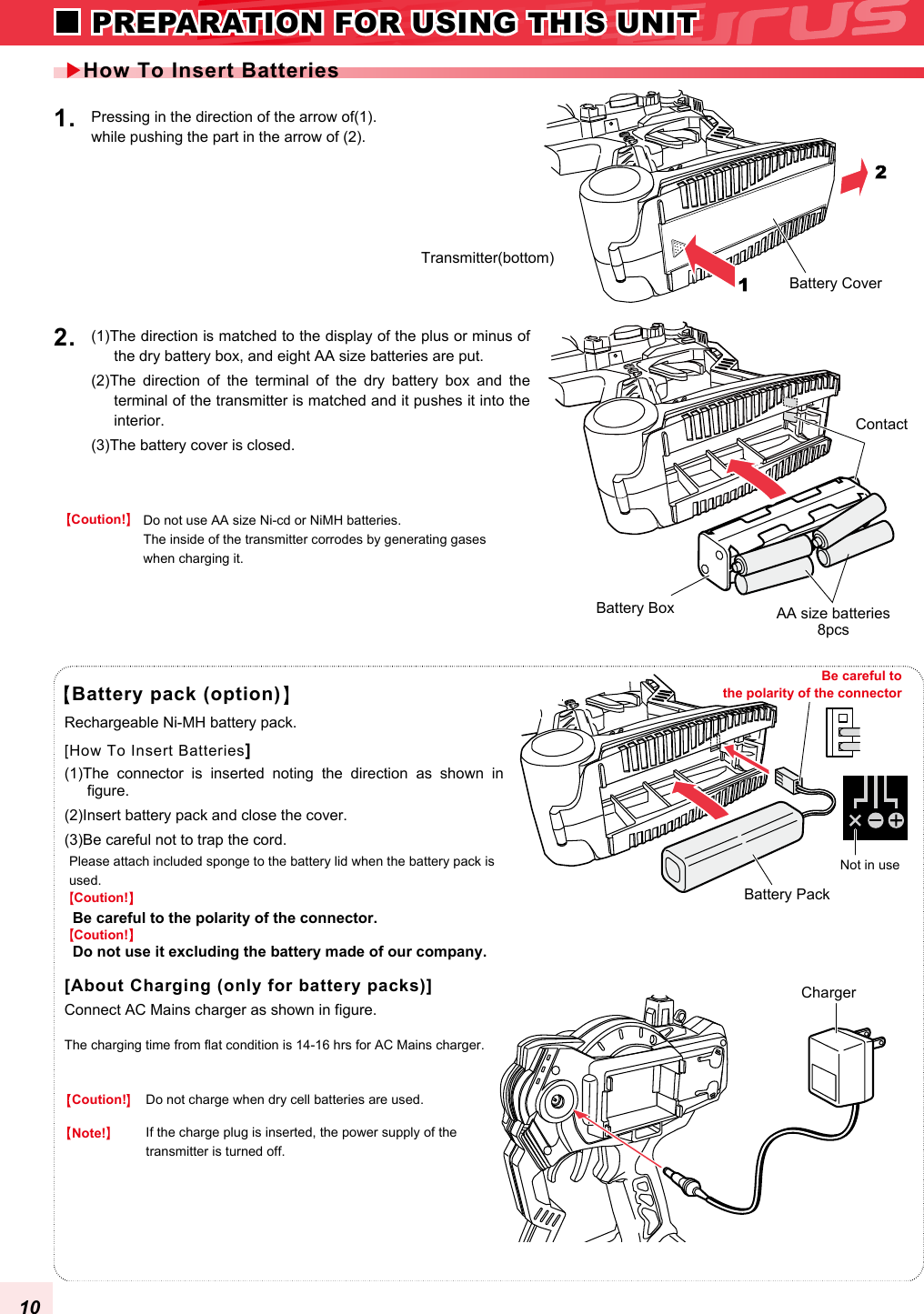 Battery pack (option)Do not use AA size Ni-cd or NiMH batteries. The inside of the transmitter corrodes by generating gases when charging it.Transmitter(bottom)(1)The direction is matched to the display of the plus or minus of the dry battery box, and eight AA size batteries are put. (2)The  direction  of  the  terminal  of  the  dry  battery  box  and  the terminal of the transmitter is matched and it pushes it into the interior. (3)The battery cover is closed.2. Please attach included sponge to the battery lid when the battery pack is used.(1)The  connector  is  inserted  noting  the  direction  as  shown  in figure. (2)Insert battery pack and close the cover.(3)Be careful not to trap the cord.Rechargeable Ni-MH battery pack.The charging time from flat condition is 14-16 hrs for AC Mains charger.Connect AC Mains charger as shown in figure.Pressing in the direction of the arrow of(1). while pushing the part in the arrow of (2).1. Battery CoverBattery BoxContactCharger Battery PackAA size batteries8pcsCoution!Do not charge when dry cell batteries are used.Coution!Note!Coution!Coution!If the charge plug is inserted, the power supply of the transmitter is turned off. How To Insert Batteries[How To Insert Batteries][About Charging (only for battery packs)]Be careful to the polarity of the connector Not in useBe careful to the polarity of the connector.Do not use it excluding the battery made of our company. 10 PREPARATION FOR USING THIS UNIT