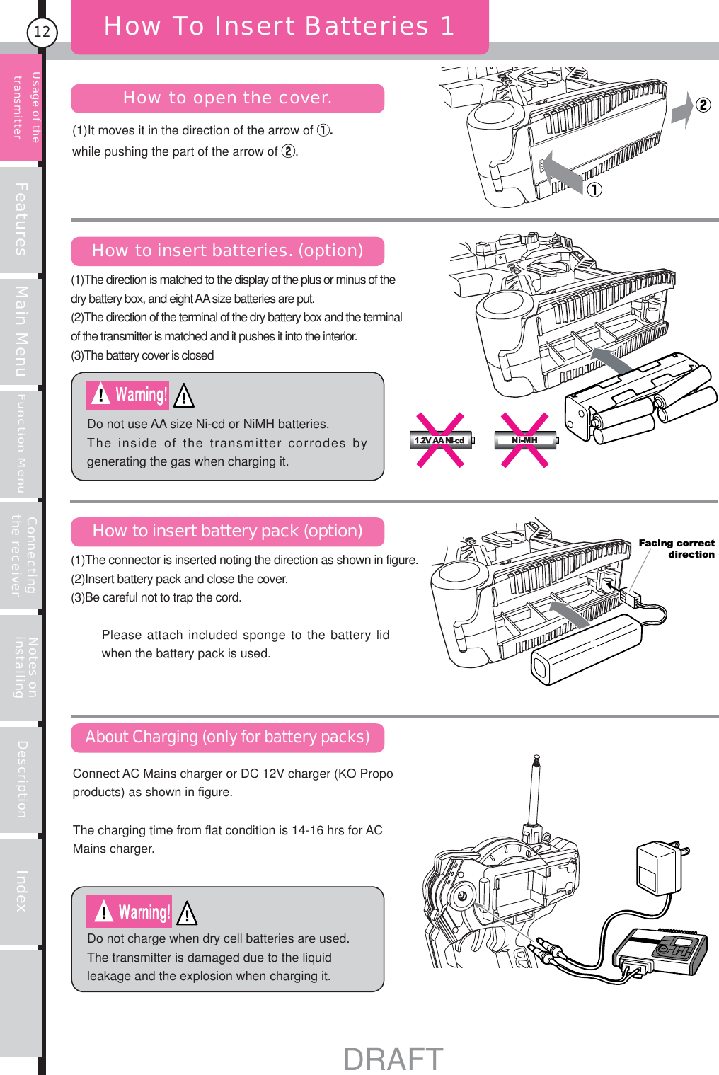 Features Main MenuFunction MenuConnecting the receiver Notes on installing Description Index12(1)It moves it in the direction of the arrow of  .while pushing the part of the arrow of  .How To Insert Batteries 1How to open the cover.How to insert batteries. (option)How to insert battery pack (option)About Charging (only for battery packs)Do not use AA size Ni-cd or NiMH batteries. The inside of the transmitter corrodes by generating the gas when charging it.Do not charge when dry cell batteries are used. The transmitter is damaged due to the liquid leakage and the explosion when charging it.Facing correctdirectionUsage of the transmitterPlease attach included sponge to the battery lid when the battery pack is used.Connect AC Mains charger or DC 12V charger (KO Propo products) as shown in figure.The charging time from flat condition is 14-16 hrs for AC Mains charger.(1)The connector is inserted noting the direction as shown in figure. (2)Insert battery pack and close the cover.(3)Be careful not to trap the cord.(1)The direction is matched to the display of the plus or minus of the dry battery box, and eight AA size batteries are put. (2)The direction of the terminal of the dry battery box and the terminal of the transmitter is matched and it pushes it into the interior. (3)The battery cover is closedDRAFT