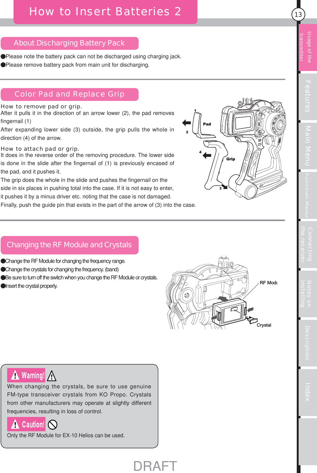 Features Main MenuFunction MenuConnecting the receiver Notes on installing Description Index13Please note the battery pack can not be discharged using charging jack.Please remove battery pack from main unit for discharging.How to Insert Batteries 2About Discharging Battery PackColor Pad and Replace GripChanging the RF Module and CrystalsWhen changing the crystals, be sure to use genuine FM-type transceiver crystals from KO Propo. Crystals from other manufacturers may operate at slightly different frequencies, resulting in loss of control.Only the RF Module for EX-10 Helios can be used.PadGripRF ModuCrystalUsage of the transmitter Change the RF Module for changing the frequency range.Change the crystals for changing the frequency. (band)Be sure to turn off the switch when you change the RF Module or crystals.Insert the crystal properly.It does in the reverse order of the removing procedure. The lower side is done in the slide after the fingernail of (1) is previously encased of the pad, and it pushes it. The grip does the whole in the slide and pushes the fingernail on the side in six places in pushing total into the case. If it is not easy to enter, it pushes it by a minus driver etc. noting that the case is not damaged. Finally, push the guide pin that exists in the part of the arrow of (3) into the case. How to attach pad or grip.After it pulls it in the direction of an arrow lower (2), the pad removes fingernail (1)After expanding lower side (3) outside, the grip pulls the whole in direction (4) of the arrow. How to remove pad or grip.DRAFT