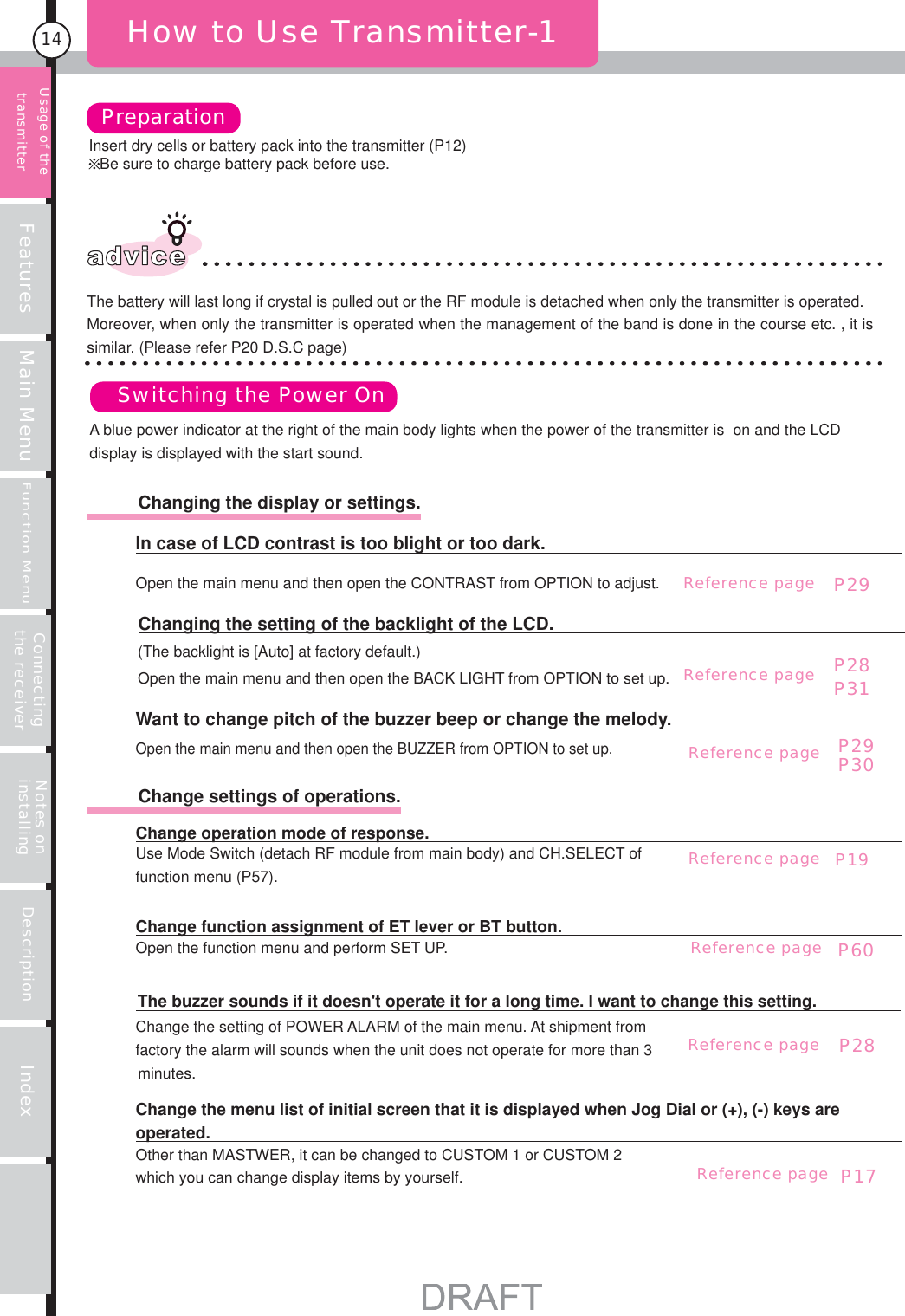 Features Main MenuFunction MenuConnecting the receiver Notes on installing Description Index14Insert dry cells or battery pack into the transmitter (P12)Be sure to charge battery pack before use.How to Use Transmitter-1PreparationSwitching the Power Onadvice Other than MASTWER, it can be changed to CUSTOM 1 or CUSTOM 2 which you can change display items by yourself.Change the menu list of initial screen that it is displayed when Jog Dial or (+), (-) keys are operated.Change the setting of POWER ALARM of the main menu. At shipment from factory the alarm will sounds when the unit does not operate for more than 3 minutes.The buzzer sounds if it doesn&apos;t operate it for a long time. I want to change this setting. Open the function menu and perform SET UP.Change function assignment of ET lever or BT button.Use Mode Switch (detach RF module from main body) and CH.SELECT of function menu (P57).Change operation mode of response.          Change settings of operations.Open the main menu and then open the BUZZER from OPTION to set up.Want to change pitch of the buzzer beep or change the melody.(The backlight is [Auto] at factory default.)Open the main menu and then open the BACK LIGHT from OPTION to set up.Changing the setting of the backlight of the LCD.Open the main menu and then open the CONTRAST from OPTION to adjust.In case of LCD contrast is too blight or too dark.P28P31P29P30Usage of the transmitter          Changing the display or settings.A blue power indicator at the right of the main body lights when the power of the transmitter is  on and the LCD display is displayed with the start sound.The battery will last long if crystal is pulled out or the RF module is detached when only the transmitter is operated.Moreover, when only the transmitter is operated when the management of the band is done in the course etc. , it is similar. (Please refer P20 D.S.C page)Reference pageReference pageP29Reference pageP19Reference pageP60Reference pageP28Reference pageP17Reference page