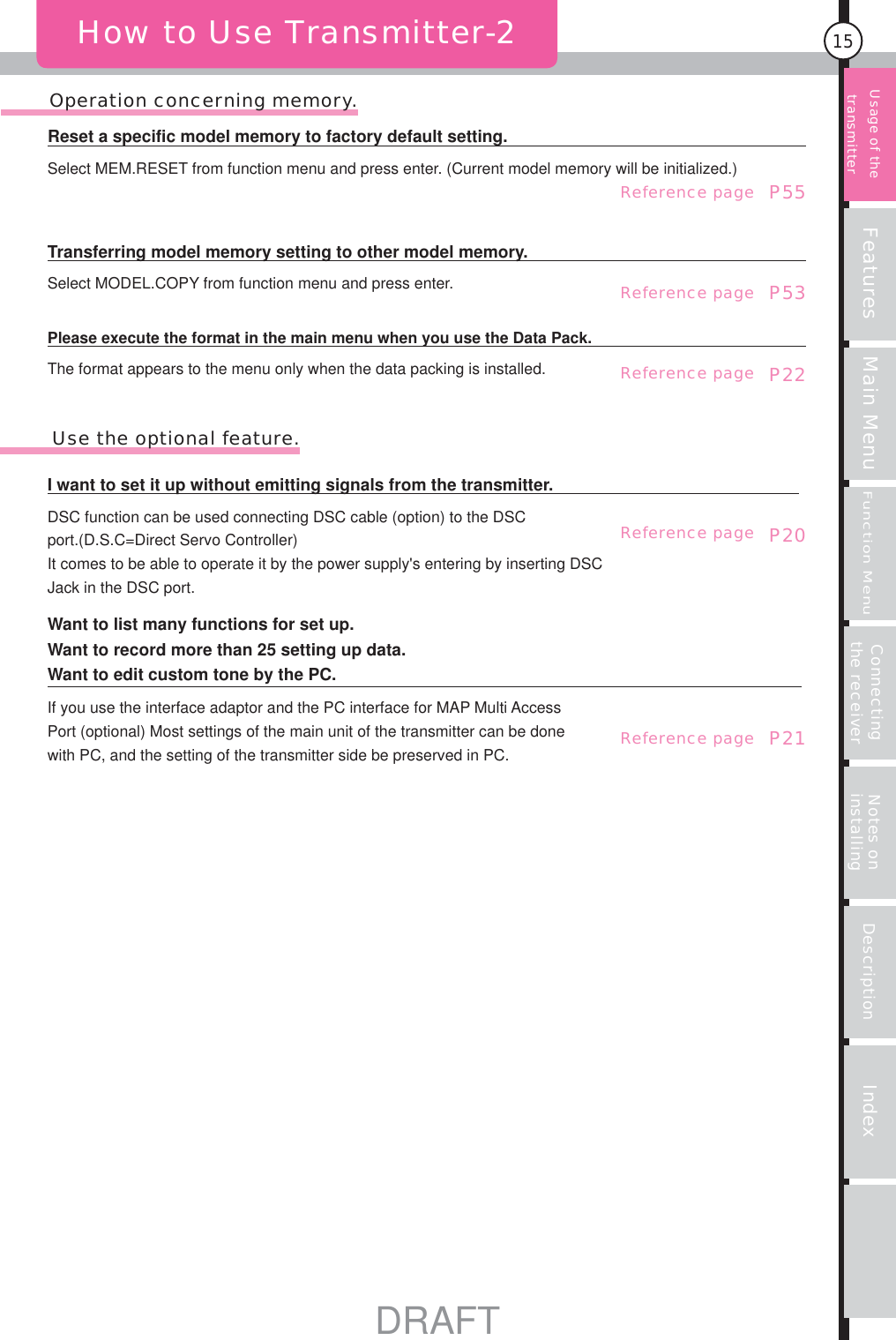 Features Main MenuFunction MenuConnecting the receiver Notes on installing Description Index15       Operation concerning memory.How to Use Transmitter-2Usage of the transmitter If you use the interface adaptor and the PC interface for MAP Multi Access Port (optional) Most settings of the main unit of the transmitter can be done with PC, and the setting of the transmitter side be preserved in PC. P21Want to list many functions for set up.Want to record more than 25 setting up data.Want to edit custom tone by the PC.P20DSC function can be used connecting DSC cable (option) to the DSC port.(D.S.C=Direct Servo Controller) It comes to be able to operate it by the power supply&apos;s entering by inserting DSC Jack in the DSC port.I want to set it up without emitting signals from the transmitter.        Use the optional feature.P22The format appears to the menu only when the data packing is installed.Please execute the format in the main menu when you use the Data Pack.P53Select MODEL.COPY from function menu and press enter.Transferring model memory setting to other model memory.P55 Select MEM.RESET from function menu and press enter. (Current model memory will be initialized.)Reset a specific model memory to factory default setting.Reference pageReference pageReference pageReference pageReference pageDRAFT