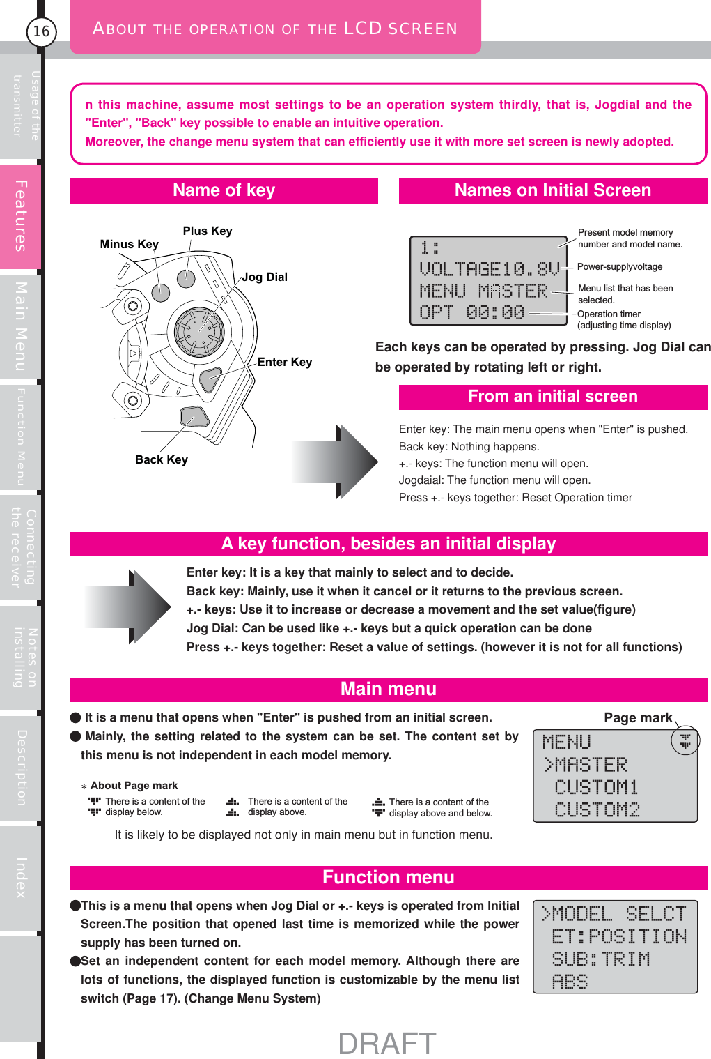 Usage of the transmitter Main MenuFunction MenuConnecting the receiver Notes on installing Description Index16ABOUT THE OPERATION OF THE LCD SCREENPower-supply voltageOperation timer(adjusting time display)Present model memory number and model name.Menu list that has been selected.Plus KeyMinus KeyJog DialEnter KeyBack Keyn this machine, assume most settings to be an operation system thirdly, that is, Jogdial and the &quot;Enter&quot;, &quot;Back&quot; key possible to enable an intuitive operation.Moreover, the change menu system that can efficiently use it with more set screen is newly adopted.Enter key: The main menu opens when &quot;Enter&quot; is pushed.Back key: Nothing happens.+.- keys: The function menu will open.Jogdaial: The function menu will open.Press +.- keys together: Reset Operation timer It is a menu that opens when &quot;Enter&quot; is pushed from an initial screen. Mainly, the setting related to the system can be set. The content set by this menu is not independent in each model memory. This is a menu that opens when Jog Dial or +.- keys is operated from Initial Screen.The position that opened last time is memorized while the power supply has been turned on.  Set an independent content for each model memory. Although there are lots of functions, the displayed function is customizable by the menu list switch (Page 17). (Change Menu System)Name of key Names on Initial ScreenFrom an initial screenEnter key: It is a key that mainly to select and to decide. Back key: Mainly, use it when it cancel or it returns to the previous screen.+.- keys: Use it to increase or decrease a movement and the set value(figure)Jog Dial: Can be used like +.- keys but a quick operation can be donePress +.- keys together: Reset a value of settings. (however it is not for all functions)A key function, besides an initial displayMain menuFunction menuPage markThere is a content of the display below.There is a content of the display above and below.There is a content of the display above.About Page markEach keys can be operated by pressing. Jog Dial can be operated by rotating left or right.FeaturesIt is likely to be displayed not only in main menu but in function menu.DRAFT