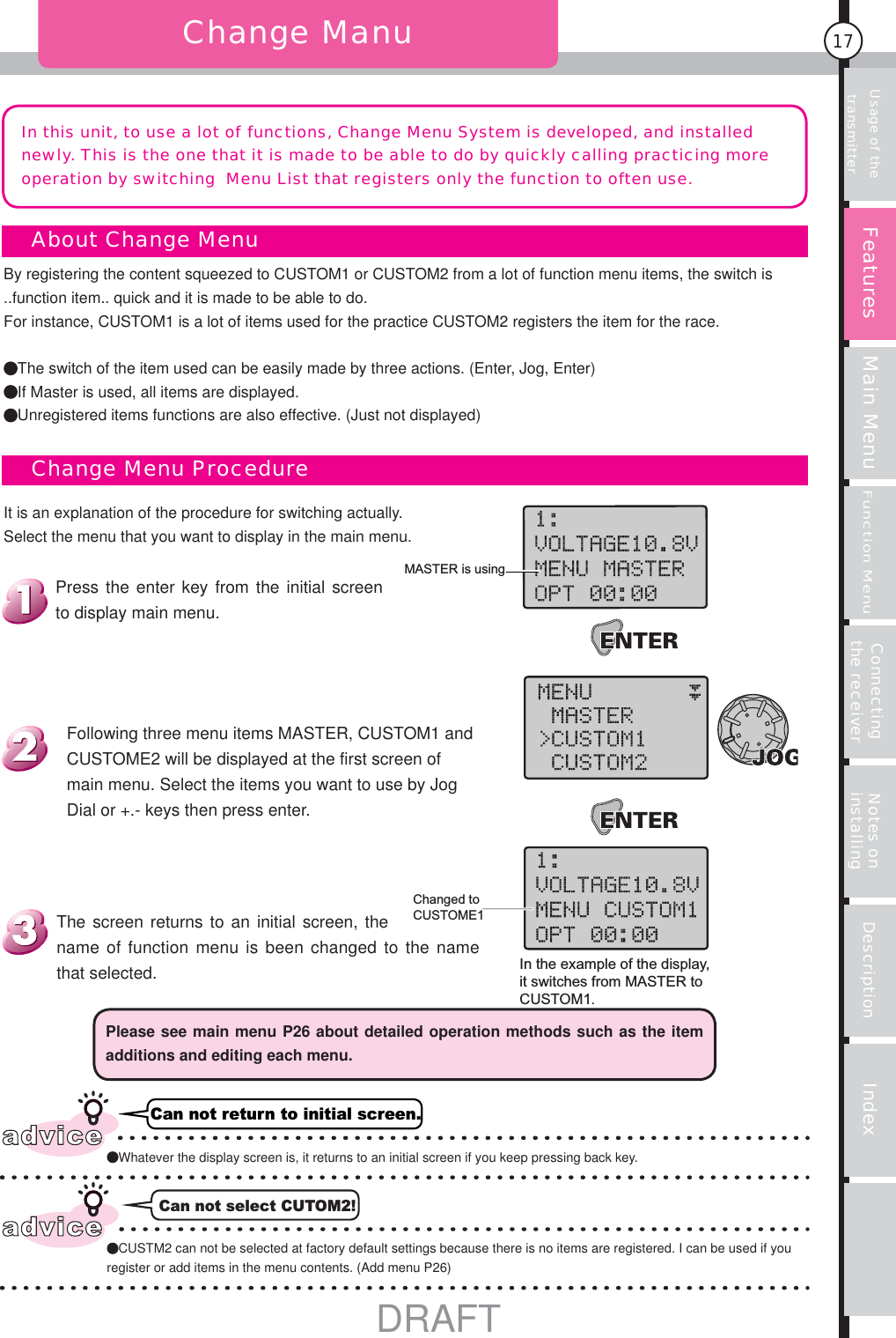 Usage of the transmitter Main MenuFunction MenuConnecting the receiver Notes on installing Description Index17Change ManuIn this unit, to use a lot of functions, Change Menu System is developed, and installed newly. This is the one that it is made to be able to do by quickly calling practicing more operation by switching  Menu List that registers only the function to often use. MASTER is usingChanged to CUSTOME1In the example of the display, it switches from MASTER to CUSTOM1.It is an explanation of the procedure for switching actually. Select the menu that you want to display in the main menu.    About Change Menu    Change Menu ProcedureBy registering the content squeezed to CUSTOM1 or CUSTOM2 from a lot of function menu items, the switch is ..function item.. quick and it is made to be able to do. For instance, CUSTOM1 is a lot of items used for the practice CUSTOM2 registers the item for the race.The switch of the item used can be easily made by three actions. (Enter, Jog, Enter)If Master is used, all items are displayed.Unregistered items functions are also effective. (Just not displayed)Can not return to initial screen.Can not select CUTOM2!Please see main menu P26 about detailed operation methods such as the item additions and editing each menu.The screen returns to an initial screen, the name of function menu is been changed to the name that selected.Following three menu items MASTER, CUSTOM1 and CUSTOME2 will be displayed at the first screen of main menu. Select the items you want to use by Jog Dial or +.- keys then press enter.Press the enter key from the initial screen to display main menu.FeaturesadviceWhatever the display screen is, it returns to an initial screen if you keep pressing back key.adviceCUSTM2 can not be selected at factory default settings because there is no items are registered. I can be used if you register or add items in the menu contents. (Add menu P26)DRAFT