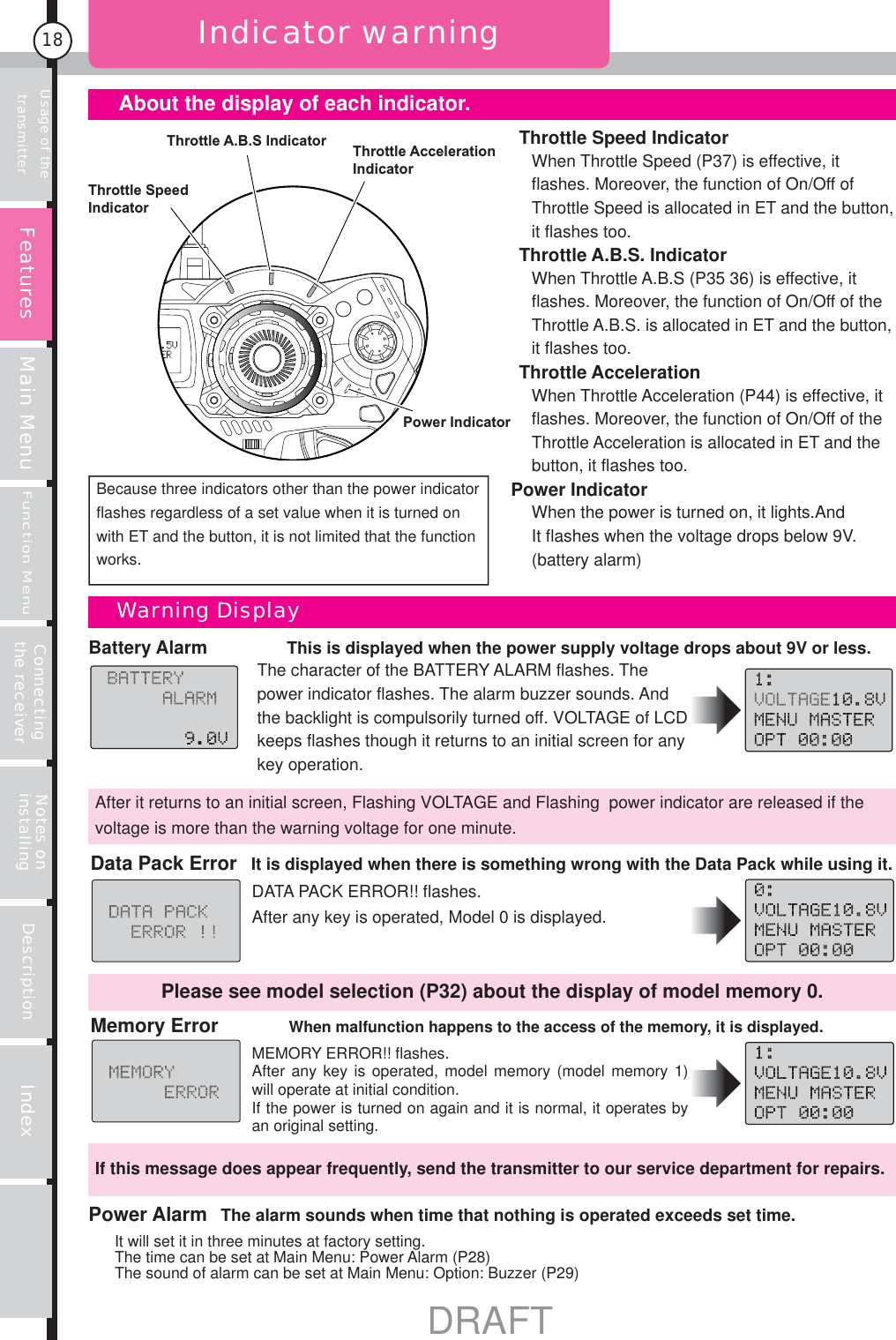 Usage of the transmitter Main MenuFunction MenuConnecting the receiver Notes on installing Description Index18Battery Alarm     This is displayed when the power supply voltage drops about 9V or less. The character of the BATTERY ALARM flashes. The power indicator flashes. The alarm buzzer sounds. And the backlight is compulsorily turned off. VOLTAGE of LCD keeps flashes though it returns to an initial screen for any key operation.Indicator warningThrottle Speed IndicatorWhen Throttle Speed (P37) is effective, it flashes. Moreover, the function of On/Off of Throttle Speed is allocated in ET and the button, it flashes too.Throttle A.B.S. IndicatorWhen Throttle A.B.S (P35 36) is effective, it flashes. Moreover, the function of On/Off of the Throttle A.B.S. is allocated in ET and the button, it flashes too.Throttle AccelerationWhen Throttle Acceleration (P44) is effective, it flashes. Moreover, the function of On/Off of the Throttle Acceleration is allocated in ET and the button, it flashes too.Power IndicatorWhen the power is turned on, it lights.And It flashes when the voltage drops below 9V. (battery alarm)Throttle A.B.S Indicator Throttle Acceleration IndicatorThrottle Speed IndicatorPower IndicatorBecause three indicators other than the power indicator flashes regardless of a set value when it is turned on with ET and the button, it is not limited that the function works.After it returns to an initial screen, Flashing VOLTAGE and Flashing  power indicator are released if the voltage is more than the warning voltage for one minute.Data Pack Error   It is displayed when there is something wrong with the Data Pack while using it.DATA PACK ERROR!! flashes.After any key is operated, Model 0 is displayed.Memory Error When malfunction happens to the access of the memory, it is displayed.MEMORY ERROR!! flashes.After any key is operated, model memory (model memory 1) will operate at initial condition.If the power is turned on again and it is normal, it operates by an original setting. If this message does appear frequently, send the transmitter to our service department for repairs.Please see model selection (P32) about the display of model memory 0.Power Alarm  The alarm sounds when time that nothing is operated exceeds set time.It will set it in three minutes at factory setting.The time can be set at Main Menu: Power Alarm (P28)The sound of alarm can be set at Main Menu: Option: Buzzer (P29)     About the display of each indicator.Warning DisplayFeaturesDRAFT
