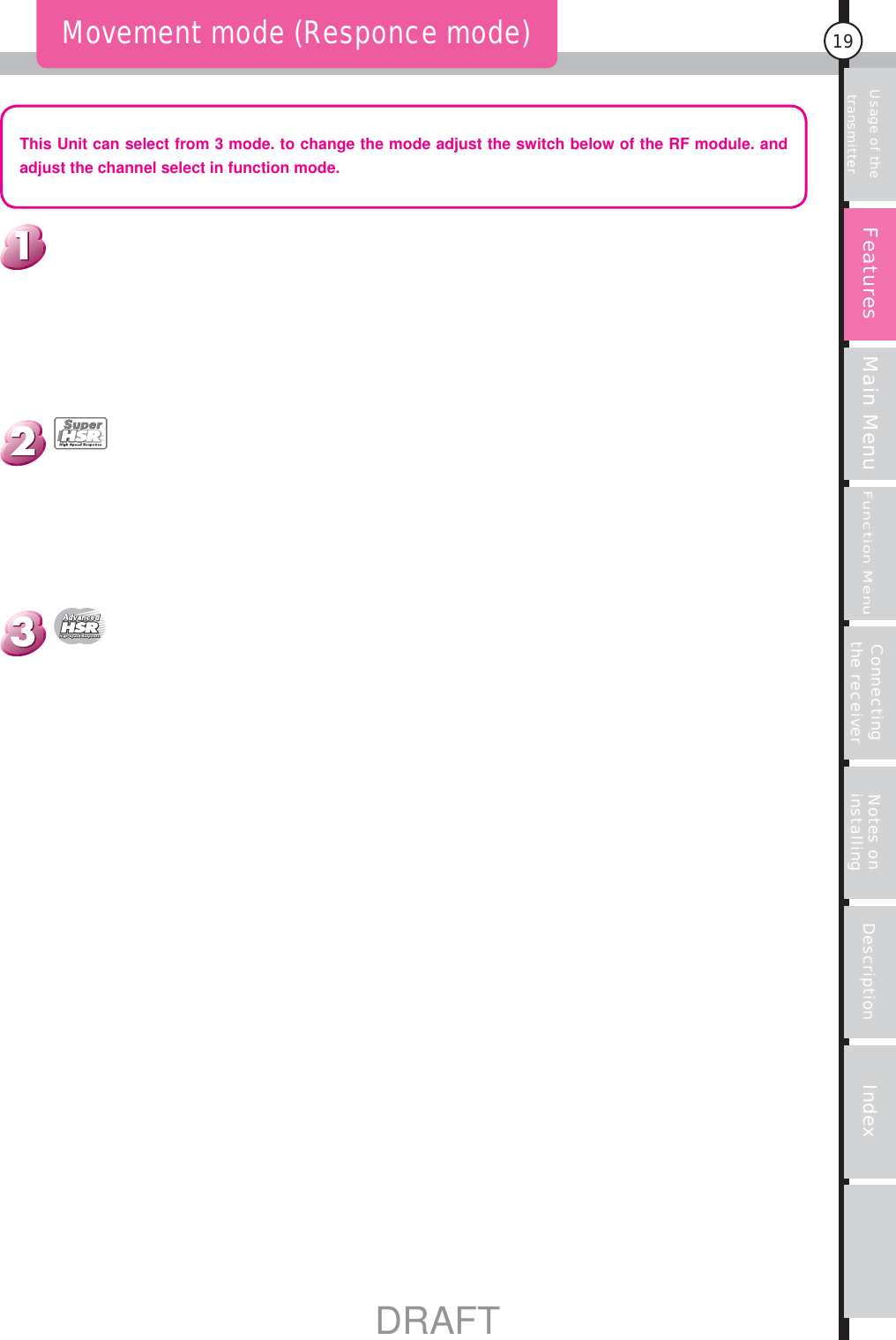 Usage of the transmitter Main MenuFunction MenuConnecting the receiver Notes on installing Description Index19Movement mode (Responce mode)This Unit can select from 3 mode. to change the mode adjust the switch below of the RF module. and adjust the channel select in function mode.FeaturesDRAFT