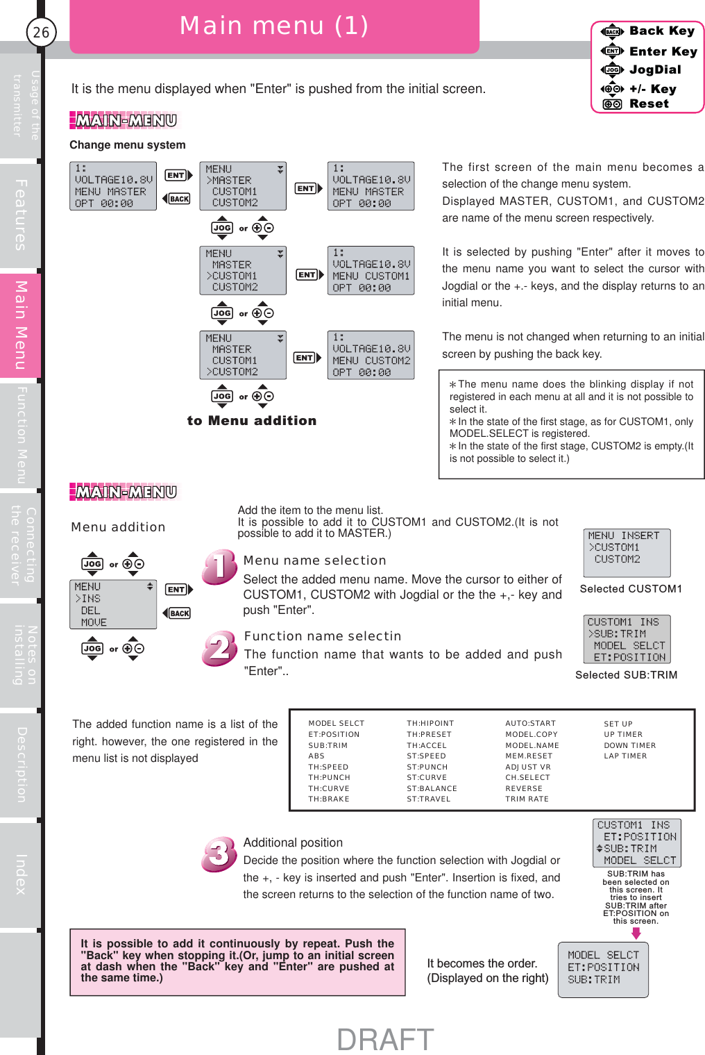 Back KeyEnter KeyJogDial+/- KeyResetFeatures Function Menu Connecting the receiverUsage of the transmitter Notes on installing Description IndexMain Menu26Menu additionIt is the menu displayed when &quot;Enter&quot; is pushed from the initial screen.Main menu (1)to Menu additionThe menu name does the blinking display if not registered in each menu at all and it is not possible to select it.In the state of the first stage, as for CUSTOM1, only MODEL.SELECT is registered.In the state of the first stage, CUSTOM2 is empty.(It is not possible to select it.)Selected CUSTOM1Selected SUB:TRIMSUB:TRIM has been selected on this screen. It tries to insert SUB:TRIM after ET:POSITION on this screen.It becomes the order.(Displayed on the right)It is possible to add it continuously by repeat. Push the &quot;Back&quot; key when stopping it.(Or, jump to an initial screen at dash when the &quot;Back&quot; key and &quot;Enter&quot; are pushed at the same time.)Additional positionDecide the position where the function selection with Jogdial or the +, - key is inserted and push &quot;Enter&quot;. Insertion is fixed, and the screen returns to the selection of the function name of two.The added function name is a list of the right. however, the one registered in the menu list is not displayedFunction name selectinThe function name that wants to be added and push &quot;Enter&quot;..Menu name selectionSelect the added menu name. Move the cursor to either of CUSTOM1, CUSTOM2 with Jogdial or the the +,- key and push &quot;Enter&quot;.Add the item to the menu list.It is possible to add it to CUSTOM1 and CUSTOM2.(It is not possible to add it to MASTER.)Back KeyEnter KeyJogDial+/- KeyResetMain MenuThe first screen of the main menu becomes a selection of the change menu system.Displayed MASTER, CUSTOM1, and CUSTOM2 are name of the menu screen respectively.It is selected by pushing &quot;Enter&quot; after it moves to the menu name you want to select the cursor with Jogdial or the +.- keys, and the display returns to an initial menu.The menu is not changed when returning to an initial screen by pushing the back key.Change menu system MODEL SELCT ET:POSITION SUB:TRIM ABS TH:SPEED TH:PUNCH TH:CURVE TH:BRAKE TH:HIPOINT TH:PRESET TH:ACCEL ST:SPEED ST:PUNCH ST:CURVE ST:BALANCE ST:TRAVEL AUTO:START MODEL.COPY MODEL.NAME MEM.RESET ADJUST VR CH.SELECT REVERSE TRIM RATE SET UP UP TIMER DOWN TIMER LAP TIMERDRAFT