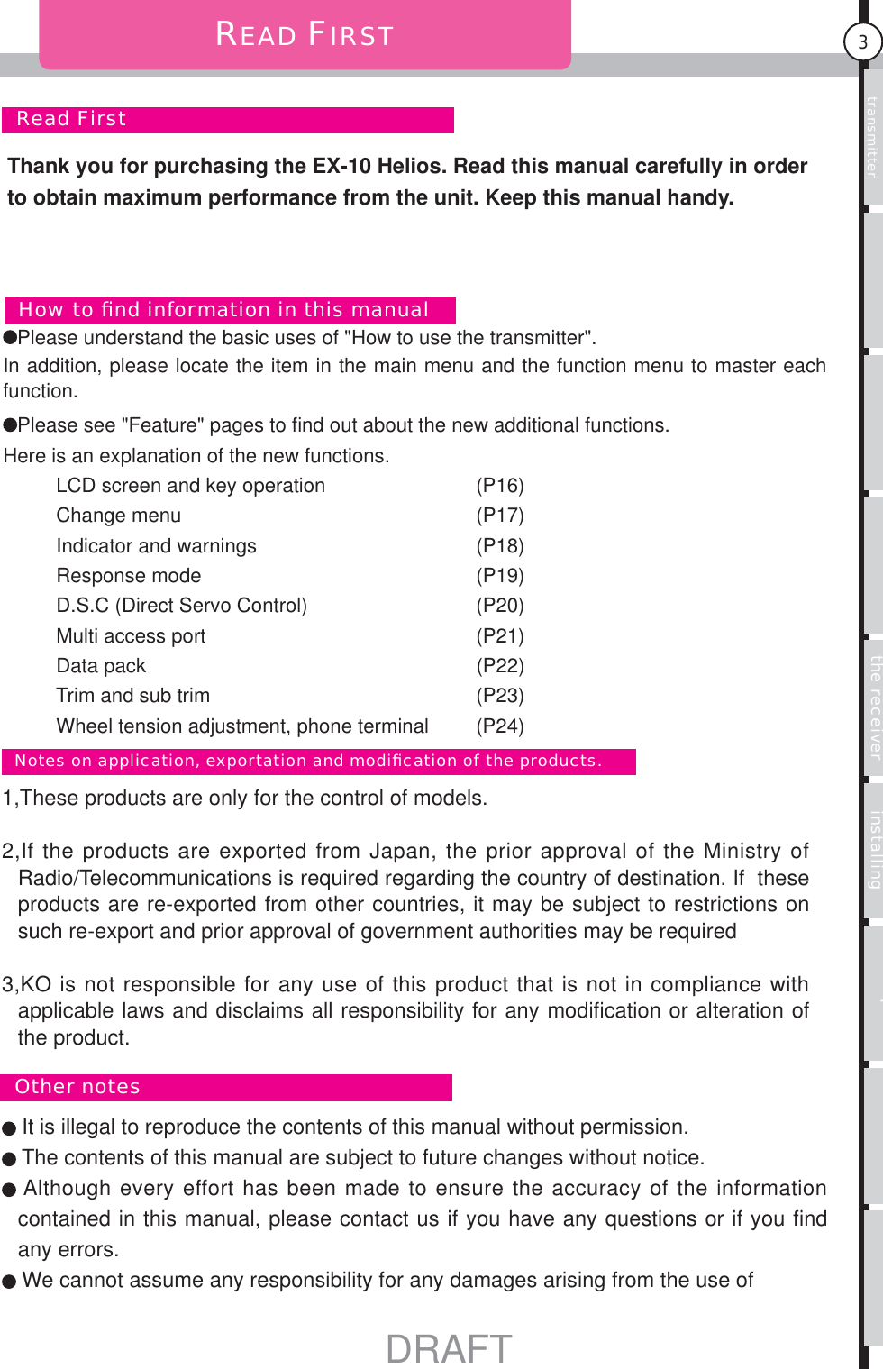 Usage of the transmitter Features Main MenuFunction MenuConnecting the receiver Notes on installing Description Index3  Read FirstREAD FIRST It is illegal to reproduce the contents of this manual without permission. The contents of this manual are subject to future changes without notice. Although every effort has been made to ensure the accuracy of the information contained in this manual, please contact us if you have any questions or if you ﬁ nd any errors. We cannot assume any responsibility for any damages arising from the use of  1,These products are only for the control of models.2,If the products are exported from Japan, the prior approval of the Ministry of Radio/Telecommunications is required regarding the country of destination. If  these products are re-exported from other countries, it may be subject to restrictions on such re-export and prior approval of government authorities may be required3,KO is not responsible for any use of this product that is not in compliance with applicable laws and disclaims all responsibility for any modiﬁ cation or alteration of the product.  Other notes  Notes on application, exportation and modiﬁ cation of the products.Please understand the basic uses of &quot;How to use the transmitter&quot;. In addition, please locate the item in the main menu and the function menu to master each function. Please see &quot;Feature&quot; pages to ﬁ nd out about the new additional functions. Here is an explanation of the new functions.          LCD screen and key operation             (P16)          Change menu                                       (P17)          Indicator and warnings                         (P18)          Response mode                                   (P19)          D.S.C (Direct Servo Control)                (P20)          Multi access port                                  (P21)          Data pack                                             (P22)         Trim and sub trim                                  (P23)          Wheel tension adjustment, phone terminal  (P24)  How to ﬁ nd information in this manualThank you for purchasing the EX-10 Helios. Read this manual carefully in order to obtain maximum performance from the unit. Keep this manual handy.DRAFT