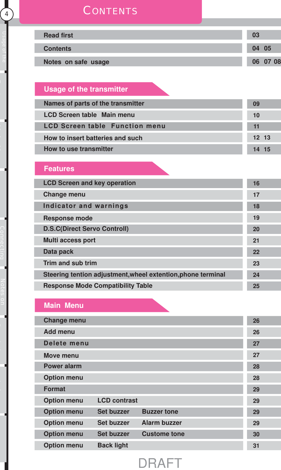Usage of the transmitter Features Main MenuFunction MenuConnecting the receiver Notes on installing Description Index4CONTENTSRead first 03Contents 04 05Notes  on safe  usage 06 07 08Names of parts of the transmitter 09LCD Screen table   Main menu 10LCD Screen table  Function menu 11How to insert batteries and such 12 13How to use transmitter 14 15LCD Screen and key operation 16Change menu 17Indicator and warnings 18Response mode 19D.S.C(Direct Servo Controll) 20Multi access port 21Data pack 22Trim and sub trim 23Steering tention adjustment,wheel extention,phone terminal 24Response Mode Compatibility Table 25Usage of the transmitterFeaturesMain  MenuChange menu 26Add menu 26Delete menu 27Move menu 27Power alarm 28Option menu 28Format 29Option menu        LCD contrast 29Option menu        Set buzzer       Buzzer tone 29Option menu        Set buzzer       Alarm buzzer 29Option menu        Set buzzer       Custome tone 30Option menu        Back light 31DRAFT