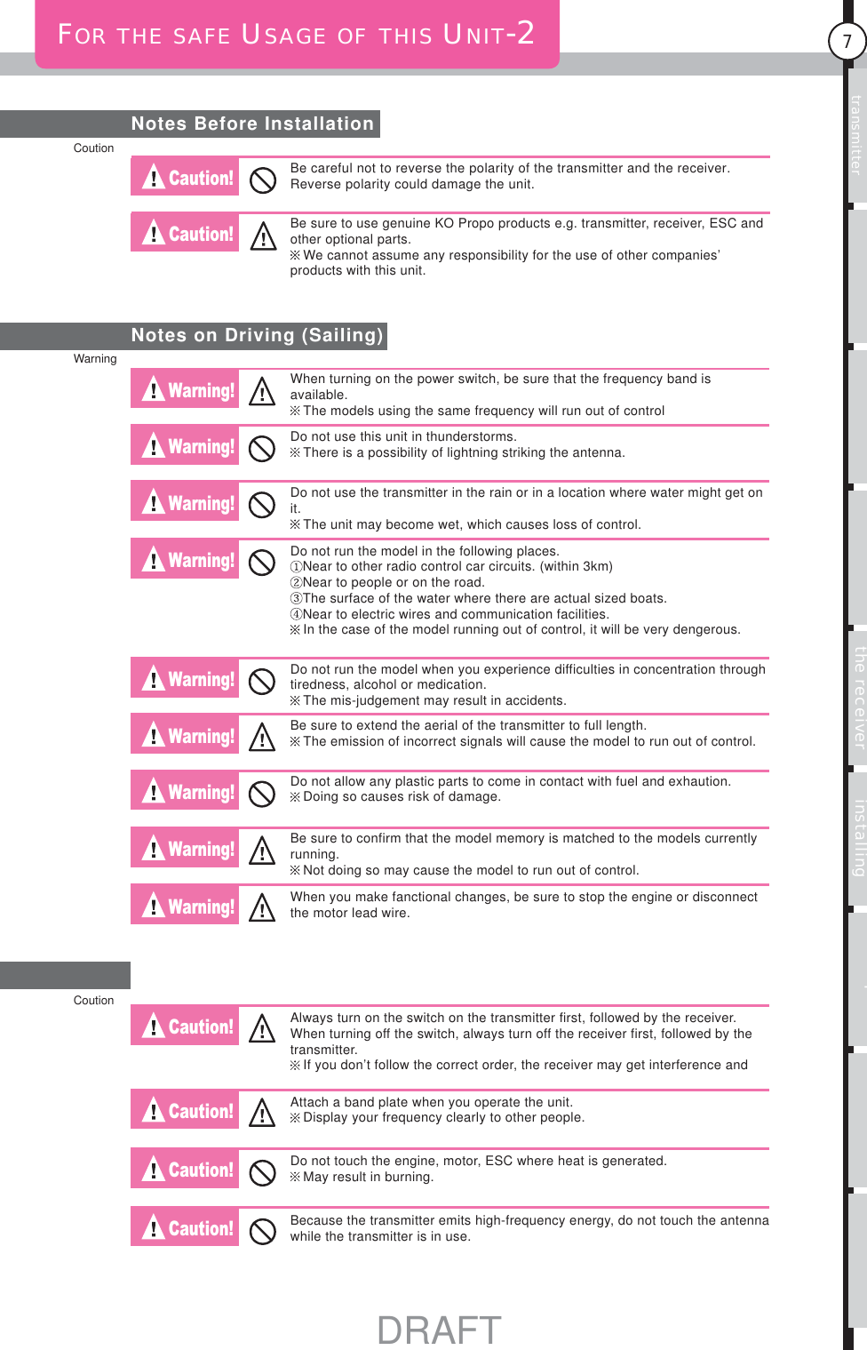 Usage of the transmitter Features Main MenuFunction MenuConnecting the receiver Notes on installing Description Index7FOR THE SAFE USAGE OF THIS UNIT-2Notes Before InstallationCaution! Caution! Warning! Warning! Warning! Warning! Warning! Warning! Warning! Warning! Warning! Caution! Caution! Caution! Caution! Notes on Driving (Sailing)Be careful not to reverse the polarity of the transmitter and the receiver. Reverse polarity could damage the unit.Be sure to use genuine KO Propo products e.g. transmitter, receiver, ESC and other optional parts.We cannot assume any responsibility for the use of other companies’ products with this unit.When turning on the power switch, be sure that the frequency band is available.The models using the same frequency will run out of controlDo not use this unit in thunderstorms.There is a possibility of lightning striking the antenna.Do not use the transmitter in the rain or in a location where water might get on it.The unit may become wet, which causes loss of control.Do not run the model in the following places.Near to other radio control car circuits. (within 3km)Near to people or on the road.The surface of the water where there are actual sized boats.Near to electric wires and communication facilities.In the case of the model running out of control, it will be very dengerous.Do not run the model when you experience difficulties in concentration through tiredness, alcohol or medication.The mis-judgement may result in accidents.Be sure to extend the aerial of the transmitter to full length.The emission of incorrect signals will cause the model to run out of control.Do not allow any plastic parts to come in contact with fuel and exhaution.Doing so causes risk of damage.Be sure to confirm that the model memory is matched to the models currently running.Not doing so may cause the model to run out of control.When you make fanctional changes, be sure to stop the engine or disconnect the motor lead wire.Always turn on the switch on the transmitter first, followed by the receiver. When turning off the switch, always turn off the receiver first, followed by the transmitter.If you don’t follow the correct order, the receiver may get interference and Attach a band plate when you operate the unit.Display your frequency clearly to other people.Do not touch the engine, motor, ESC where heat is generated.May result in burning.Because the transmitter emits high-frequency energy, do not touch the antenna while the transmitter is in use.WarningCoutionCoutionDRAFT