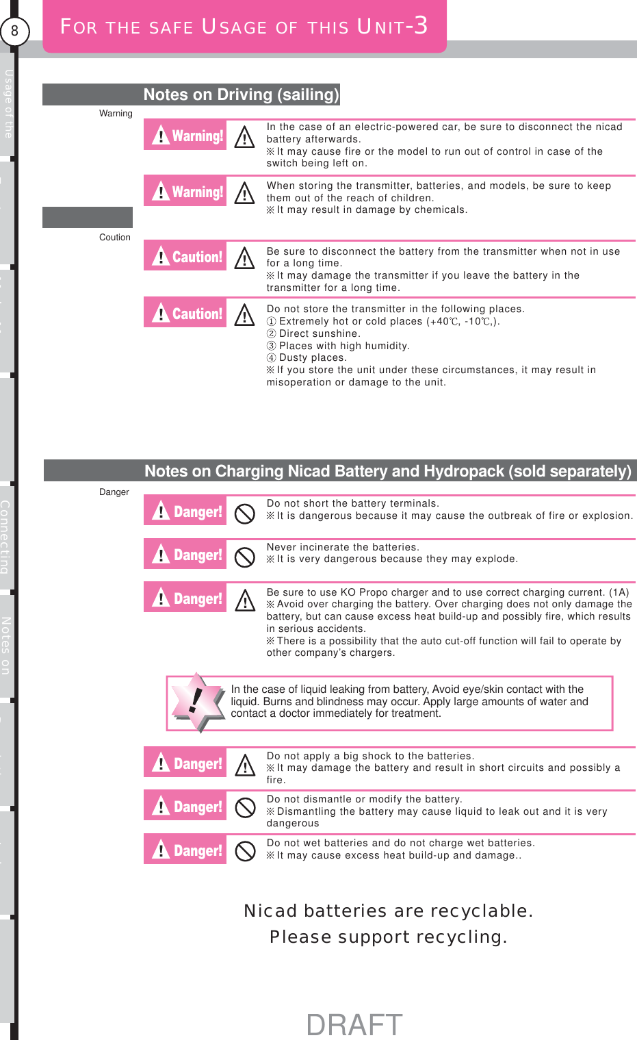 Usage of the transmitter Features Main MenuFunction MenuConnecting the receiver Notes on installing Description Index8FOR THE SAFE USAGE OF THIS UNIT-3Notes on Driving (sailing)Warning! Warning! Caution! Caution! Danger! Danger! Danger! Danger! Danger! Danger! Notes on Charging Nicad Battery and Hydropack (sold separately)In the case of an electric-powered car, be sure to disconnect the nicad battery afterwards. It may cause fire or the model to run out of control in case of the switch being left on.When storing the transmitter, batteries, and models, be sure to keep them out of the reach of children.It may result in damage by chemicals.Be sure to disconnect the battery from the transmitter when not in use for a long time.It may damage the transmitter if you leave the battery in the transmitter for a long time.Do not store the transmitter in the following places.Extremely hot or cold places (+40 , -10 ,).Direct sunshine.Places with high humidity.Dusty places.If you store the unit under these circumstances, it may result in misoperation or damage to the unit.Do not short the battery terminals.It is dangerous because it may cause the outbreak of fire or explosion.Never incinerate the batteries.It is very dangerous because they may explode.Be sure to use KO Propo charger and to use correct charging current. (1A)Avoid over charging the battery. Over charging does not only damage the battery, but can cause excess heat build-up and possibly fire, which results in serious accidents.There is a possibility that the auto cut-off function will fail to operate by other company’s chargers.In the case of liquid leaking from battery, Avoid eye/skin contact with the liquid. Burns and blindness may occur. Apply large amounts of water and contact a doctor immediately for treatment.Do not apply a big shock to the batteries. It may damage the battery and result in short circuits and possibly a fire.Do not dismantle or modify the battery.Dismantling the battery may cause liquid to leak out and it is very dangerousDo not wet batteries and do not charge wet batteries.It may cause excess heat build-up and damage..Nicad batteries are recyclable. Please support recycling.WarningCoutionDangerDRAFT