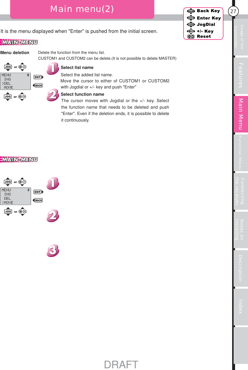 27Features Main MenuFunction MenuConnecting the receiver Notes on installing Description IndexBack KeyEnter KeyJogDial+/- KeyResetUsage of the transmitterIt is the menu displayed when &quot;Enter&quot; is pushed from the initial screen.Main menu(2)Delete the function from the menu list.CUSTOM1 and CUSTOM2 can be delete.(It is not possible to delete MASTER)Menu deletionThe cursor moves with Jogdial or the +/- key. Select the function name that needs to be deleted and push &quot;Enter&quot;. Even if the deletion ends, it is possible to delete it continuously.Select function nameSelect the added list name.Move the cursor to either of CUSTOM1 or CUSTOM2 with Jogdial or +/- key and push &quot;Enter&quot;Select list nameDRAFT