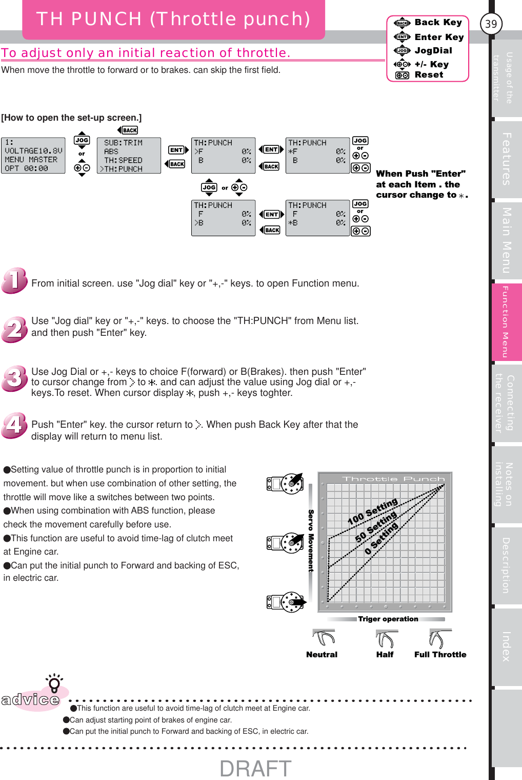 Usage of the transmitter Features Main Menu Connecting the receiver Notes on installing Description Index39Back KeyEnter KeyJogDial+/- KeyResetFunction MenuTo adjust only an initial reaction of throttle.When move the throttle to forward or to brakes. can skip the first field.[How to open the set-up screen.]TH PUNCH (Throttle punch)adviceThis function are useful to avoid time-lag of clutch meet at Engine car.Can adjust starting point of brakes of engine car.Can put the initial punch to Forward and backing of ESC, in electric car.When Push &quot;Enter&quot; at each Item . the cursor change to   .0Setting100 Setting50 SettingServo MovementTriger operationNeutral Half Full ThrottleSetting value of throttle punch is in proportion to initial movement. but when use combination of other setting, the throttle will move like a switches between two points.When using combination with ABS function, please check the movement carefully before use.This function are useful to avoid time-lag of clutch meet at Engine car.Can put the initial punch to Forward and backing of ESC, in electric car.Push &quot;Enter&quot; key. the cursor return to  . When push Back Key after that the display will return to menu list.Use Jog Dial or +,- keys to choice F(forward) or B(Brakes). then push &quot;Enter&quot; to cursor change from   to  . and can adjust the value using Jog dial or +,- keys.To reset. When cursor display  , push +,- keys toghter.Use &quot;Jog dial&quot; key or &quot;+,-&quot; keys. to choose the &quot;TH:PUNCH&quot; from Menu list. and then push &quot;Enter&quot; key.From initial screen. use &quot;Jog dial&quot; key or &quot;+,-&quot; keys. to open Function menu.DRAFT