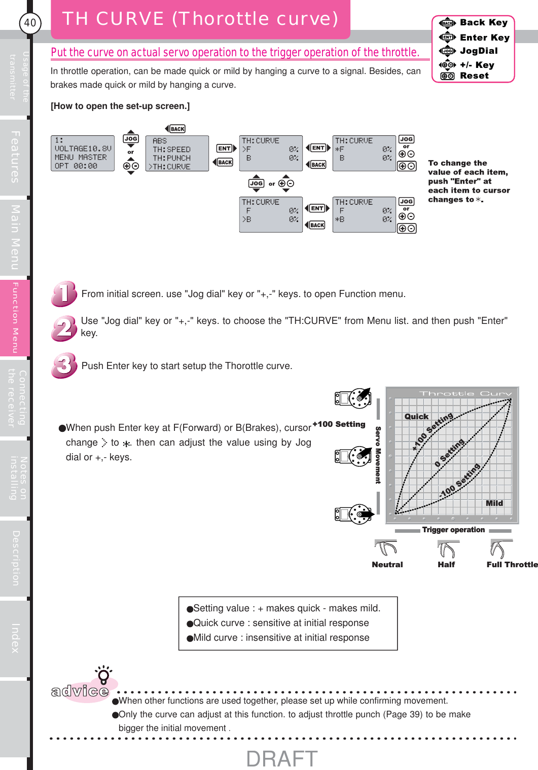 Usage of the transmitter Features Main Menu Connecting the receiver Notes on installing Description Index40Back KeyEnter KeyJogDial+/- KeyResetFunction MenuPut the curve on actual servo operation to the trigger operation of the throttle.TH CURVE (Thorottle curve)adviceWhen other functions are used together, please set up while confirming movement. Only the curve can adjust at this function. to adjust throttle punch (Page 39) to be make bigger the initial movement .Setting value : + makes quick - makes mild.Quick curve : sensitive at initial responseMild curve : insensitive at initial responseServo MovementQuick+100 SettingMildTrigger operationNeutral Half Full ThrottleBack KeyEnter KeyJogDial+/- KeyReset When push Enter key at F(Forward) or B(Brakes), cursor change   to  . then can adjust the value using by Jog dial or +,- keys.Push Enter key to start setup the Thorottle curve.Use &quot;Jog dial&quot; key or &quot;+,-&quot; keys. to choose the &quot;TH:CURVE&quot; from Menu list. and then push &quot;Enter&quot; key.From initial screen. use &quot;Jog dial&quot; key or &quot;+,-&quot; keys. to open Function menu.[How to open the set-up screen.]In throttle operation, can be made quick or mild by hanging a curve to a signal. Besides, can brakes made quick or mild by hanging a curve.Function MenuDRAFT