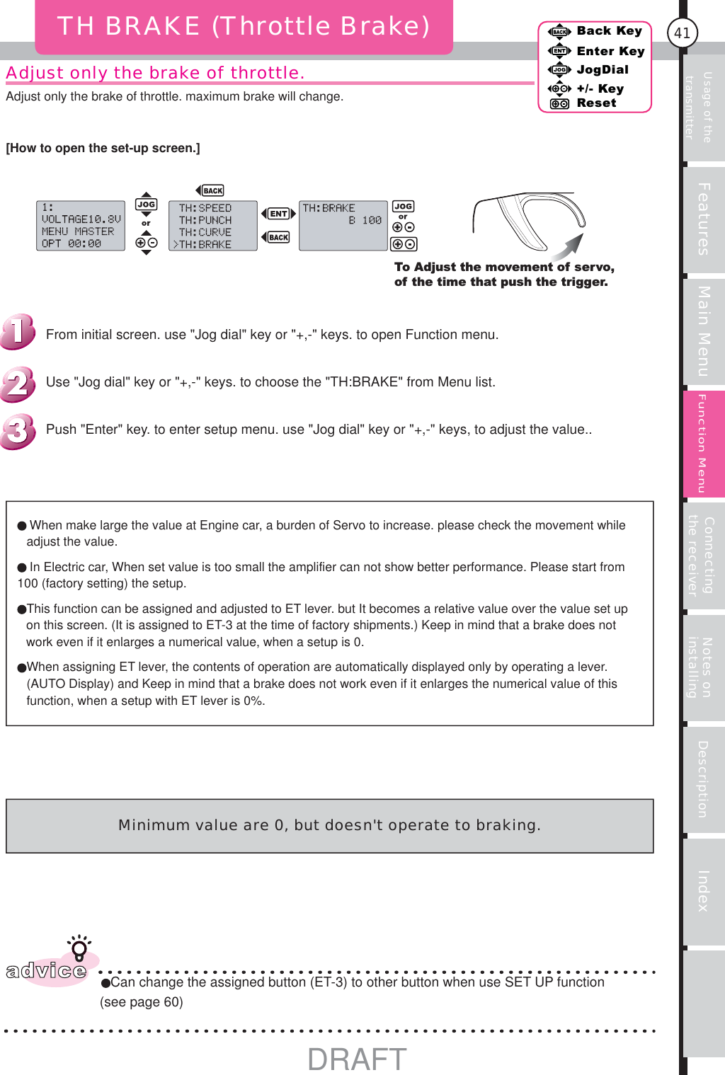 Usage of the transmitter Features Main Menu Connecting the receiver Notes on installing Description Index41Back KeyEnter KeyJogDial+/- KeyResetFunction MenuAdjust only the brake of throttle.Adjust only the brake of throttle. maximum brake will change.TH BRAKE (Throttle Brake)To Adjust the movement of servo, of the time that push the trigger. When make large the value at Engine car, a burden of Servo to increase. please check the movement while adjust the value.In Electric car, When set value is too small the amplifier can not show better performance. Please start from 100 (factory setting) the setup. This function can be assigned and adjusted to ET lever. but It becomes a relative value over the value set up on this screen. (It is assigned to ET-3 at the time of factory shipments.) Keep in mind that a brake does not work even if it enlarges a numerical value, when a setup is 0. When assigning ET lever, the contents of operation are automatically displayed only by operating a lever. (AUTO Display) and Keep in mind that a brake does not work even if it enlarges the numerical value of this function, when a setup with ET lever is 0%.adviceCan change the assigned button (ET-3) to other button when use SET UP function (see page 60)Minimum value are 0, but doesn&apos;t operate to braking.Push &quot;Enter&quot; key. to enter setup menu. use &quot;Jog dial&quot; key or &quot;+,-&quot; keys, to adjust the value..Use &quot;Jog dial&quot; key or &quot;+,-&quot; keys. to choose the &quot;TH:BRAKE&quot; from Menu list.From initial screen. use &quot;Jog dial&quot; key or &quot;+,-&quot; keys. to open Function menu.[How to open the set-up screen.]DRAFT