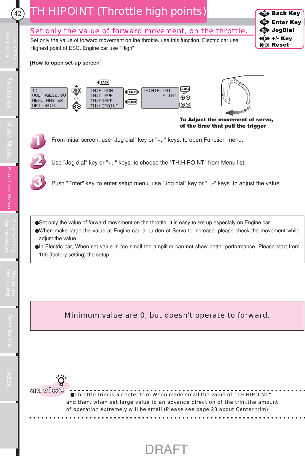 Usage of the transmitter Features Main Menu Connecting the receiver Notes on installing Description Index42Back KeyEnter KeyJogDial+/- KeyResetFunction MenuSet only the value of forward movement, on the throttle.TH HIPOINT (Throttle high points)To Adjust the movement of servo, of the time that pull the triggerSet only the value of forward movement on the throttle. It is easy to set up especialy on Engine car. When make large the value at Engine car, a burden of Servo to increase. please check the movement while adjust the value. In Electric car, When set value is too small the amplifier can not show better performance. Please start from 100 (factory setting) the setup.Minimum value are 0, but doesn&apos;t operate to forward.advice Throttle trim is a center trim.When made small the value of &quot;TH HIPOINT&quot;.and then, when set large value to an advance direction of the trim.the amount of operation extremely will be small.(Please see page 23 about Center trim)Push &quot;Enter&quot; key. to enter setup menu. use &quot;Jog dial&quot; key or &quot;+,-&quot; keys. to adjust the value.Use &quot;Jog dial&quot; key or &quot;+,-&quot; keys. to choose the &quot;TH:HIPOINT&quot; from Menu list.From initial screen. use &quot;Jog dial&quot; key or &quot;+,-&quot; keys. to open Function menu.[How to open set-up screen]Set only the value of forward movement on the throttle. use this function. Electric car use Highest point of ESC. Engine car use &quot;High&quot; DRAFT