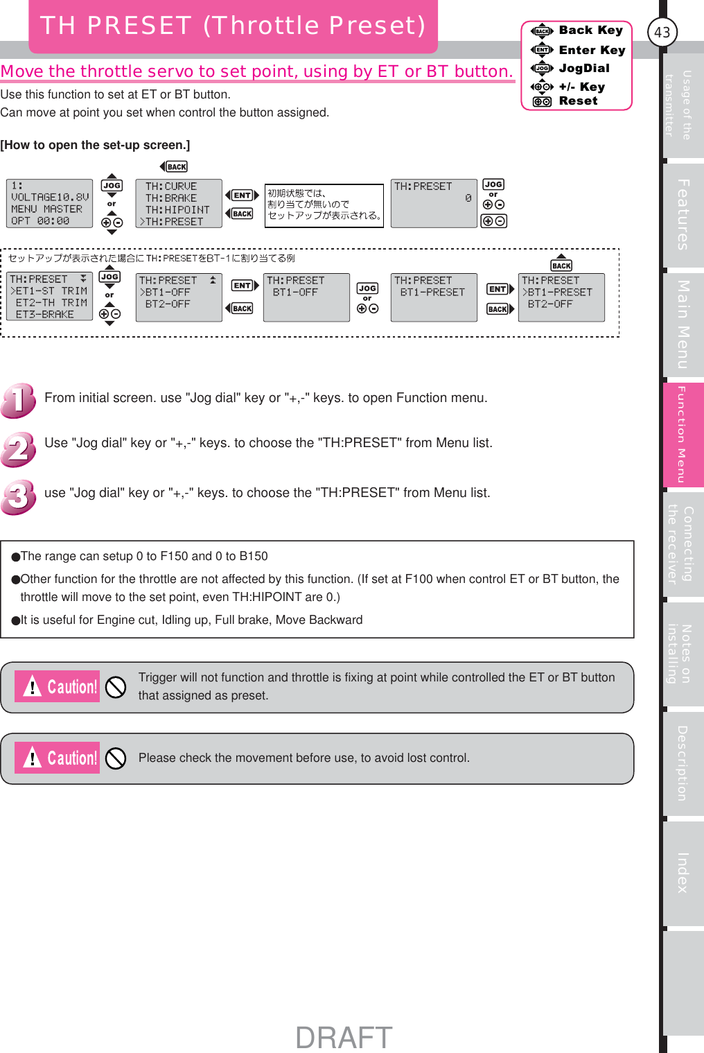 Usage of the transmitter Features Main Menu Connecting the receiver Notes on installing Description Index43Back KeyEnter KeyJogDial+/- KeyResetFunction MenuMove the throttle servo to set point, using by ET or BT button.TH PRESET (Throttle Preset)The range can setup 0 to F150 and 0 to B150 Other function for the throttle are not affected by this function. (If set at F100 when control ET or BT button, the throttle will move to the set point, even TH:HIPOINT are 0.)It is useful for Engine cut, Idling up, Full brake, Move BackwardTrigger will not function and throttle is fixing at point while controlled the ET or BT button that assigned as preset.Please check the movement before use, to avoid lost control.use &quot;Jog dial&quot; key or &quot;+,-&quot; keys. to choose the &quot;TH:PRESET&quot; from Menu list.Use &quot;Jog dial&quot; key or &quot;+,-&quot; keys. to choose the &quot;TH:PRESET&quot; from Menu list.From initial screen. use &quot;Jog dial&quot; key or &quot;+,-&quot; keys. to open Function menu.[How to open the set-up screen.]Use this function to set at ET or BT button.Can move at point you set when control the button assigned.DRAFT