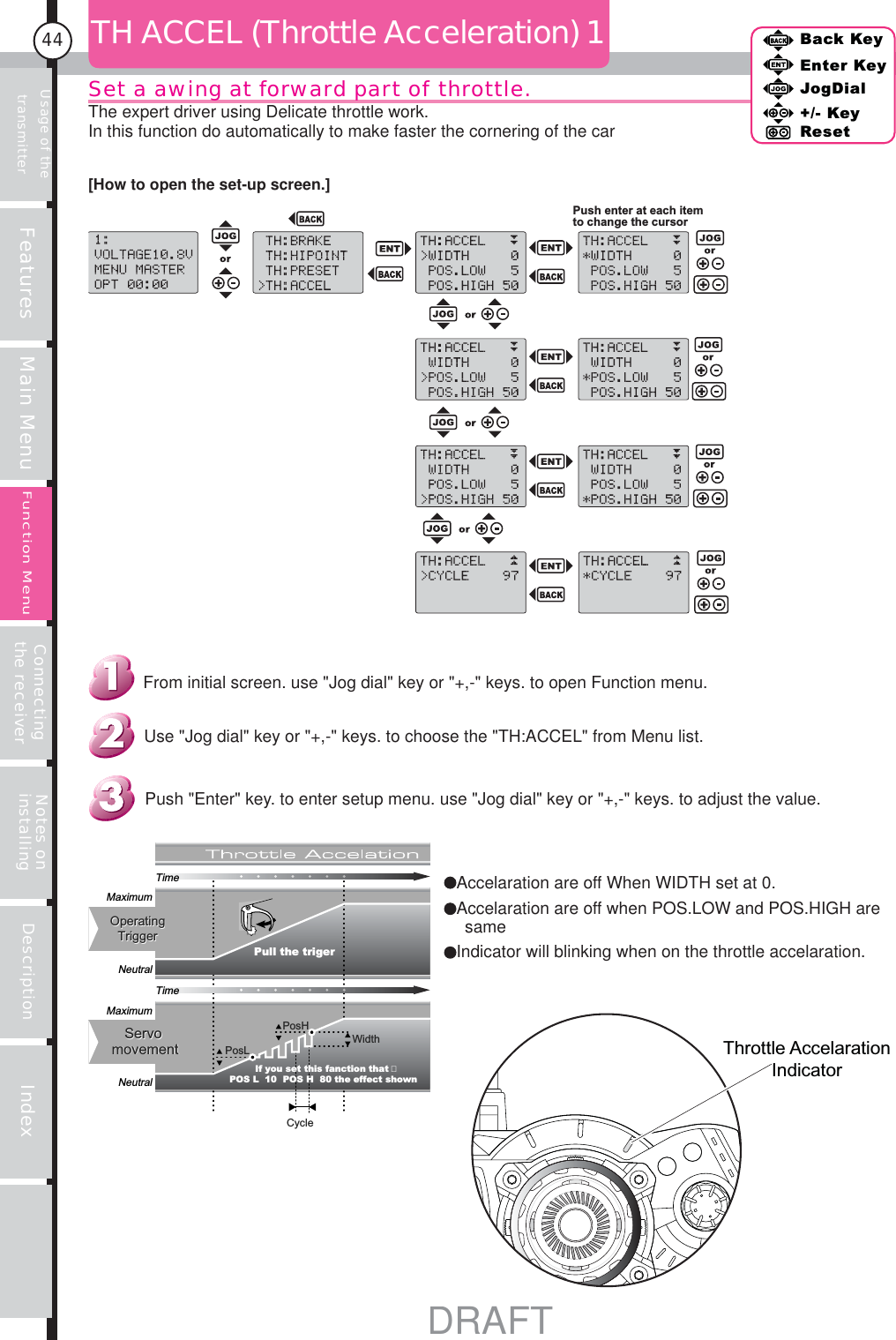 Usage of the transmitter Features Main Menu Connecting the receiver Notes on installing Description Index44Back KeyEnter KeyJogDial+/- KeyResetFunction MenuTH ACCEL (Throttle Acceleration) 1Push enter at each item to change the cursorCycleMaximumNeutralMaximumNeutralOperatingTriggerOperatingTriggerServomovementServomovement Pull the trigerTimeTimePosLPosHWidthIf you set this fanction that POS L  10  POS H  80 the effect shownPush &quot;Enter&quot; key. to enter setup menu. use &quot;Jog dial&quot; key or &quot;+,-&quot; keys. to adjust the value.Use &quot;Jog dial&quot; key or &quot;+,-&quot; keys. to choose the &quot;TH:ACCEL&quot; from Menu list.From initial screen. use &quot;Jog dial&quot; key or &quot;+,-&quot; keys. to open Function menu.[How to open the set-up screen.]Set a awing at forward part of throttle.The expert driver using Delicate throttle work.In this function do automatically to make faster the cornering of the carThrottle Accelaration IndicatorAccelaration are off When WIDTH set at 0.Accelaration are off when POS.LOW and POS.HIGH are sameIndicator will blinking when on the throttle accelaration.DRAFT