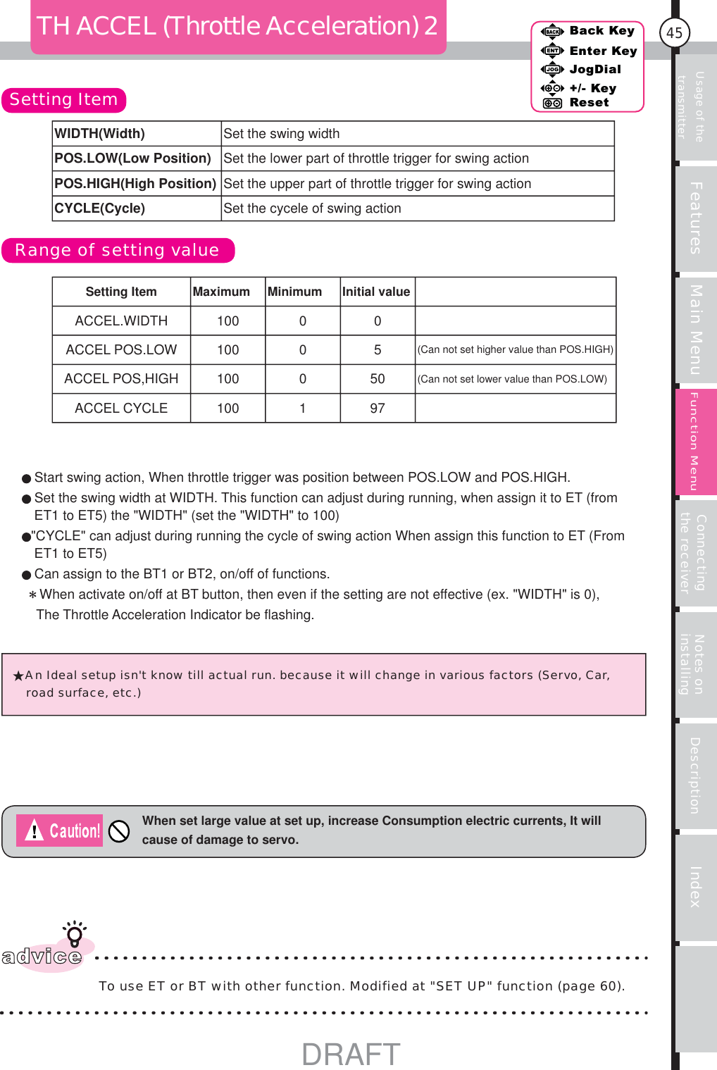 Usage of the transmitter Features Main Menu Connecting the receiver Notes on installing Description Index45Back KeyEnter KeyJogDial+/- KeyResetFunction MenuTH ACCEL (Throttle Acceleration) 2Setting ItemRange of setting valueWhen set large value at set up, increase Consumption electric currents, It will cause of damage to servo.adviceTo use ET or BT with other function. Modified at &quot;SET UP&quot; function (page 60). An Ideal setup isn&apos;t know till actual run. because it will change in various factors (Servo, Car, road surface, etc.) Start swing action, When throttle trigger was position between POS.LOW and POS.HIGH.Set the swing width at WIDTH. This function can adjust during running, when assign it to ET (from ET1 to ET5) the &quot;WIDTH&quot; (set the &quot;WIDTH&quot; to 100)&quot;CYCLE&quot; can adjust during running the cycle of swing action When assign this function to ET (From ET1 to ET5)Can assign to the BT1 or BT2, on/off of functions.    When activate on/off at BT button, then even if the setting are not effective (ex. &quot;WIDTH&quot; is 0), The Throttle Acceleration Indicator be flashing.WIDTH(Width) Set the swing widthPOS.LOW(Low Position) Set the lower part of throttle trigger for swing action POS.HIGH(High Position) Set the upper part of throttle trigger for swing actionCYCLE(Cycle) Set the cycele of swing actionSetting Item Maximum Minimum Initial valueACCEL.WIDTH 100 0 0ACCEL POS.LOW  100  0 5 (Can not set higher value than POS.HIGH)ACCEL POS,HIGH  100 0 50 (Can not set lower value than POS.LOW)ACCEL CYCLE  100    1 97DRAFT