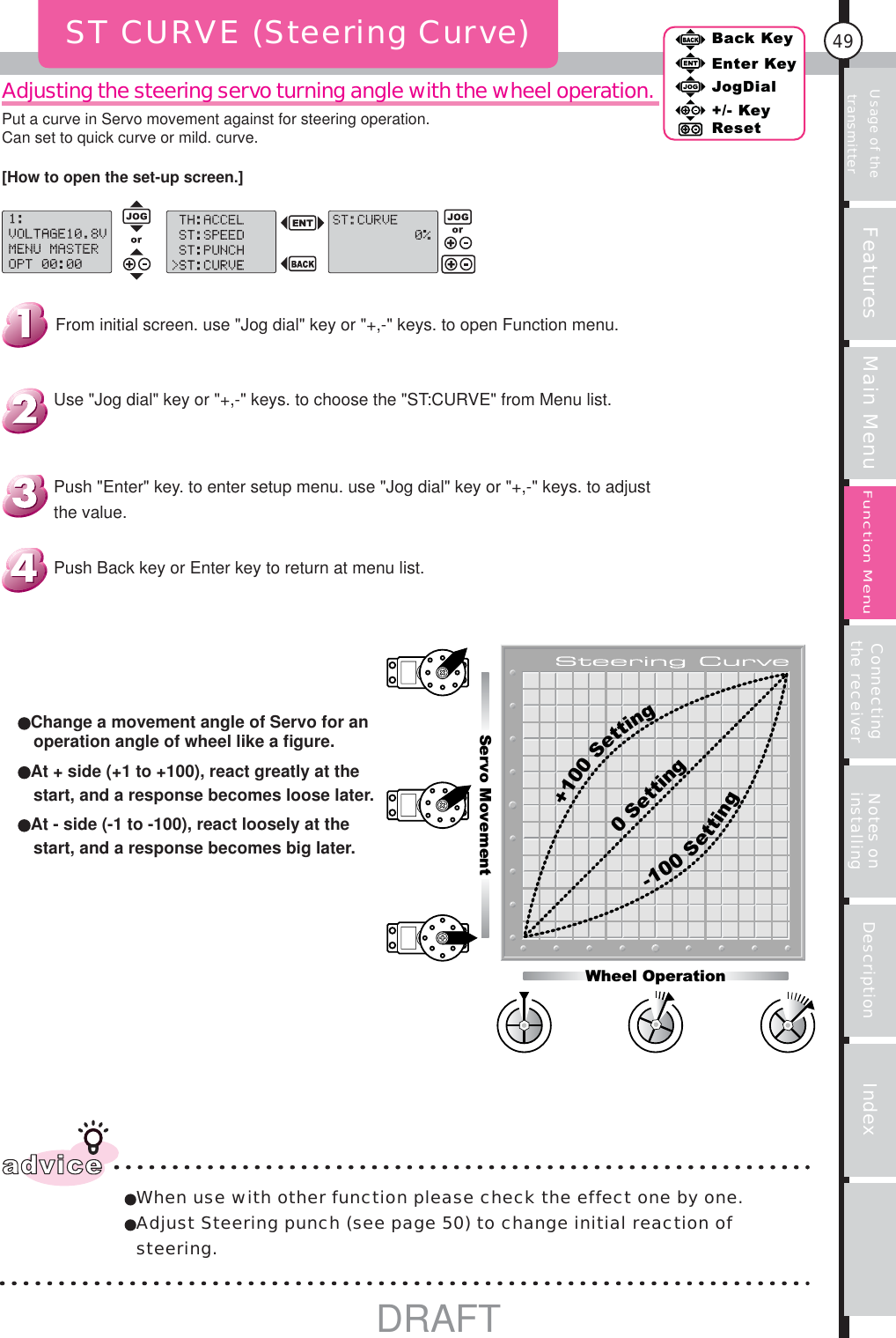 Usage of the transmitter Features Main Menu Connecting the receiver Notes on installing Description Index49Back KeyEnter KeyJogDial+/- KeyResetFunction MenuAdjusting the steering servo turning angle with the wheel operation.ST CURVE (Steering Curve)Servo Movement-100Setting+100Setting0 SettingWheel Operationadvice When use with other function please check the effect one by one. Adjust Steering punch (see page 50) to change initial reaction of steering.Change a movement angle of Servo for an operation angle of wheel like a ﬁ gure.At + side (+1 to +100), react greatly at the start, and a response becomes loose later.At - side (-1 to -100), react loosely at the start, and a response becomes big later.Push Back key or Enter key to return at menu list.Push &quot;Enter&quot; key. to enter setup menu. use &quot;Jog dial&quot; key or &quot;+,-&quot; keys. to adjust the value.Use &quot;Jog dial&quot; key or &quot;+,-&quot; keys. to choose the &quot;ST:CURVE&quot; from Menu list.From initial screen. use &quot;Jog dial&quot; key or &quot;+,-&quot; keys. to open Function menu.[How to open the set-up screen.]Put a curve in Servo movement against for steering operation.Can set to quick curve or mild. curve.DRAFT